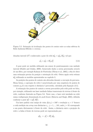 Figura 5.5: Estima¸c˜ao da localiza¸c˜ao dos pontos de contato entre as rodas esf´ericas do
Robˆo Ambiental H´ıbrido e o terreno.
denadas inercial (EI
) conhecendo a pose do robˆo xI
R = (pI
R, RI
R), tal que:
pI
ci = pI
R + RI
R pR
ci (5.3)
A pose pode ser medida utilizando um sensor de posicionamento com unidade
inercial (Dudek and Jenkin, 2008), fornecendo dados a serem processados atrav´es
de um ﬁltro, por exemplo Kalman de Part´ıculas (Thrun et al., 2005), a ﬁm de obter
uma estima¸c˜ao precisa da posi¸c˜ao e orienta¸c˜ao do robˆo. Outra op¸c˜ao seria estimar
xI
R utilizando os modelos apresentados no cap´ıtulo 3.
As posi¸c˜oes dos pontos de contato s˜ao alteradas durante a execu¸c˜ao do percurso.
Dessa forma, a opera¸c˜ao do robˆo ´e caracterizada por uma sequˆencia de pontos de
contato pci(l) com respeito `a distˆancia l percorrida, calculada pela Equa¸c˜ao (3.5).
A estima¸c˜ao dos pontos de contato a serem percorridos pelo robˆo pode ser feita,
por exemplo, utilizando um laser medindo linhas transversais do terreno `a frente do
robˆo, conforme ilustrado na Figura 5.6. Neste caso, o laser est´a instalado no robˆo
numa conﬁgura¸c˜ao denominada de push-broom (Batavia and Singh, 2002), deﬁnida
conforme a pose xR
L = (pR
L, RR
L ).
Um laser padr˜ao com campo de vis˜ao ∆(ψL) = 180◦
e resolu¸c˜ao sl = 1◦
fornece
a cada medi¸c˜ao um array com distˆancias rj, j = 1, ..., 181, onde j = 91 corresponde
a um ponto diretamente `a frente do robˆo. Assim, a distˆancia entre a proje¸c˜ao do
robˆo e a linha `a frente do terreno pode ser representada por:
pϑ
l91 = pϑ
L + Rϑ
L pL
l91
82
 
