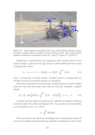 Figura 5.6: Ve´ıculo agr´ıcola de pesquisa Laurel, com o laser instalado inclinado ao plano
horizontal, medindo linhas do perﬁl do terreno `a frente do robˆo. Esta imagem ilustra
tamb´em os sistemas de coordenadas do laser EL, robˆo ER, terreno Eϑ e inercial EI.
Conhecendo a trajet´oria futura de navega¸c˜ao do robˆo, ´e poss´ıvel prever o hori-
zonte de tempo thi para cada roda (pϑ
ci) percorrer a linha medida pelo laser atrav´es
da proje¸c˜ao dos vetores:
thi : u.v = v.v | v = RI
ϑ pϑ
l91, u = RI
ϑ pϑ
ci +
t+thi
t
˙pI
ϑ dt (5.4)
onde (.) corresponde ao produto interno. O limite superior da integral pode ser
calculado atrav´es de um m´etodo num´erico de acumula¸c˜ao.
Com base no horizonte de tempo previsto, ´e poss´ıvel estimar os pontos medidos
pelos laser que ser˜ao percorridos pelas rodas do robˆo (ˆpI
ci) utilizando a seguinte
rela¸c˜ao:
ˆpI
ci = pI
lj : min RI
ϑ pϑ
ci +
t+thi
t
˙pI
ϑ dt − RI
ϑ pϑ
lj , j = 1, ..., nr (5.5)
A posi¸c˜ao atual dos pontos de contato pci(l) ´e deﬁnida com respeito `a distˆancia
l percorrida pelo robˆo, obtida pela Equa¸c˜ao (3.5). J´a os pontos de contato preditos
ˆpci correspondem a pci(l + lh), onde lh:
lh =
th
t
˙pI
ϑ(t) dt
Cabe aqui observar que apesar da metodologia para a estima¸c˜ao dos pontos de
contato ˆpI
ci ser inﬂuenciada pelas incertezas associadas `a localiza¸c˜ao do robˆo, ela n˜ao
83
 