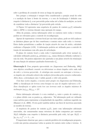 sofre o problema de acumulo de erros ao longo da opera¸c˜ao.
Isto porque a estima¸c˜ao ´e sempre feita considerando a posi¸c˜ao atual do robˆo
e a medi¸c˜ao do laser `a frente do terreno, e o erro de localiza¸c˜ao ´e deﬁnido com
respeito `a distˆancia lh a ser percorrida pelas rodas at´e a linha de medi¸c˜oes, ao inv´es
de considerar toda a distˆancia l j´a percorrida pelo ve´ıculo.
A Figura 5.3 apresenta uma sequˆencia de pontos de contato pci(l) estimados
entre o APM e o terreno durante uma opera¸c˜ao de campo.
Al´em da posi¸c˜ao, outras informa¸c˜oes sobre os contatos entre rodas e terrenos
podem ser relevantes para o controle de reconﬁgura¸c˜ao.
Apesar de representar o terreno local por um ´unico plano, pode ser ´util conhecer
os distintos planos que de fato constituem o contato entre cada roda e o terreno.
Estes dados permitiriam a an´alise de tra¸c˜ao atrav´es do cone de atrito, calculado
conforme a Equa¸c˜ao (4.50). A informa¸c˜ao poderia ser utilizada para o controle de
tra¸c˜ao de mecanismos com alto grau de articula¸c˜ao.
O plano de contato local a cada roda ´e representado pelo vetor normal nI
ci,
calculado utilizando pontos plj pr´oximos a pci, numa distˆancia deﬁnida conforme o
raio da roda. Os pontos adjacentes s˜ao ajustados a um plano atrav´es da otimiza¸c˜ao
de uma fun¸c˜ao de m´ınimos quadrados fornecendo nI
ci.
Observa¸c˜ao 5 Uma proposta apresentada em (Iagnemma and Dubowsky, 2004)
com objetivo semelhante consiste em determinar os atuais ˆangulos entre cada roda
do robˆo e o terreno percorrido. A estrat´egia n˜ao consiste em antecipar o terreno, e
os ˆangulos s˜ao estimados atrav´es das medi¸c˜oes fornecidas pelos sensores embarcados.
Al´em disso, a formula¸c˜ao n˜ao ´e valida quando o robˆo est´a parado.
Com base nestes ˆangulos, o mesmo autor prop˜oe em (Iagnemma and Dubowsky,
2000) a classiﬁca¸c˜ao do terreno como benigno no caso de ˆangulos inferiores a 15◦
.
Essa classiﬁca¸c˜ao se aplica nesta tese aos terrenos onde os ˆangulos m´aximos de
inclina¸c˜ao |φϑ|max, |θϑ|max < 15◦
.
Outra informa¸c˜ao relevante ´e o erro residual eci entre o ponto de contato pci
e o plano obtido com os pontos plj adjacentes. Tal informa¸c˜ao pode ser utilizada
como m´etrica para representar a irregularidade da superf´ıcie, conforme sugerido em
(Hamner et al., 2008). O erro pode tamb´em indicar um fator de incerteza associada
ao modelo do terreno.
A sequˆencia de pontos de contato pci(l), junto com informa¸c˜oes adicionais
associadas, s˜ao armazenadas numa estrutura de dados compostas por matrizes
Mϑ(l) deﬁnidas com respeito `a distˆancia percorrida pelo robˆo, tal que Mϑ(l) =
[pci, nci, eci]T
, i = 1, ..., m.
´E importante observar que, para o controle preditivo de reconﬁgura¸c˜ao proposto,
o robˆo n˜ao precisa armazenar todos os pontos de contato entre rodas e terreno. A
84
 