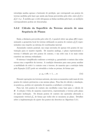 estrat´egia analisa apenas o horizonte de predi¸c˜ao, que corresponde aos pontos do
terreno medidos pelo laser que ainda n˜ao foram percorridos pelo robˆo, entre ˆpI
ci(l) e
ˆpI
ci(l+lh). `A medida que o robˆo ultrapassa as linhas medidas pelo laser, as medi¸c˜oes
correspondentes podem ser descartadas.
5.3.2 C´alculo da Superf´ıcie do Terreno atrav´es de uma
Sequˆencia de Planos
Dada a distˆancia percorrida pelo robˆo (l), ´e poss´ıvel obter um plano ϑ(l) repre-
sentando a geometria local do terreno utilizando os pontos de contato pI
ci(l) repre-
sentados com respeito ao sistema de coordenadas inercial.
Assumindo contato pontual, um corpo necessita de apenas trˆes pontos de sus-
tenta¸c˜ao para se manter erguido. De maneira an´aloga, o plano representando o
terreno ´e deﬁnido por trˆes pontos de contato, e um robˆo com 4 ou mais rodas
constitui um sistema redundante.
O sistema ´e simpliﬁcado conforme a restri¸c˜ao g, garantindo o contato das rodas
extras com a superf´ıcie do terreno. A condi¸c˜ao elementar para uma perna auxiliar
a mobilidade do robˆo ´e o contato com o terreno, de maneira que a restri¸c˜ao dada
pela Equa¸c˜ao (3.27) pode ser estendida a todas as pernas, de forma que:
g : pci ∈ ϑ, i = 1, ..., m (5.6)
Durante opera¸c˜oes em terrenos naturais, s˜ao raros os momentos onde mais de trˆes
pontos de contato pertencem a um mesmo plano. Para ﬁns de c´alculo e simula¸c˜ao,
os pontos pci podem ser ajustados de maneira a satisfazer a restri¸c˜ao g.
Para tal, trˆes pontos de contato s˜ao escolhidos como base para o c´alculo de
ϑ. A sele¸c˜ao ´e feita de maneira conservativa, representando o terreno pelo plano
de maior inclina¸c˜ao. Os demais pontos de contato s˜ao ajustados alterando a
componente vertical pI
cz de forma que todos eles se encaixem ao plano. Detalhes
sobre a implementa¸c˜ao do ajuste dos pontos s˜ao descritos no Algoritmo 5.3.1.
85
 