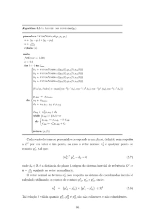 Algorithm 5.3.1: Ajuste dos contatos(pc)
procedure vetorNormal(pi, pj, pk)
n ← (pi − pj) × (pj − pk)
n ← nd
nd
return (n)
main
fitError ← 0.001
k ← 0.1
for l ← 0 to lmax
do



¯n1 ← vetorNormal((pc2(l), pc3(l), pc4(l)))
¯n2 ← vetorNormal((pc1(l), pc3(l), pc4(l)))
¯n3 ← vetorNormal((pc1(l), pc2(l), pc4(l)))
¯n4 ← vetorNormal((pc1(l), pc2(l), pc3(l)))
(V alue, Index) ← max([cos−1
(zI
.¯n1), cos−1
(zI
.¯n2), cos−1
(zI
.¯n3), cos−1
(zI
.¯n4)])
pcAdj ← pcIndex
nϑ ← ¯nIndex
dϑ ← nϑ pci, pci = pcAdj
dAdj ← nT
ϑ pcAdj + dϑ
while |dAdj| > fitError
do
pcAdjz ← pcAdjz − k dAdj
dAdj ← nT
ϑ pcAdj + dϑ
return (pc(l))
Cada se¸c˜ao do terreno percorrido corresponde a um plano, deﬁnido com respeito
a EI
por um vetor e um ponto, no caso o vetor normal nI
ϑ e qualquer ponto de
contato pI
ci, tal que:
(ˇnI
ϑ)T
pI
ci − dϑ = 0 (5.7)
onde dϑ ∈ R ´e a distˆancia do plano `a origem do sistema inercial de referˆencia OI
, e
ˇn = n
n
equivale ao vetor normalizado.
O vetor normal ao terreno nI
ϑ com respeito ao sistema de coordenadas inercial ´e
calculado utilizando os pontos de contato pI
c1, pI
c2 e pI
c3, onde:
nI
ϑ = pI
c2 − pI
c3 × pI
c1 − pI
c2 ∈ R3
(5.8)
Tal rela¸c˜ao ´e v´alida quando pR
c1, pR
c2 e pR
c3 s˜ao n˜ao-colineares e n˜ao-coincidentes.
86
 