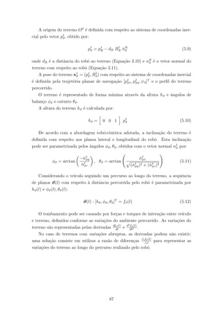 A origem do terreno Oϑ
´e deﬁnida com respeito ao sistema de coordenadas iner-
cial pelo vetor pI
ϑ, obtido por:
pI
ϑ = pI
R − dR RI
R ˇnR
ϑ (5.9)
onde dR ´e a distˆancia do robˆo ao terreno (Equa¸c˜ao 3.10) e nR
ϑ ´e o vetor normal do
terreno com respeito ao robˆo (Equa¸c˜ao 3.11).
A pose do terreno xI
ϑ = (pI
ϑ, RI
ϑ) com respeito ao sistema de coordenadas inercial
´e deﬁnida pela trajet´oria planar de navega¸c˜ao [pI
ϑx, pI
ϑy, ψϑ]T
e o perﬁl do terreno
percorrido.
O terreno ´e representado de forma m´ınima atrav´es da altura hϑ e ˆangulos de
balan¸co φϑ e caturro θϑ.
A altura do terreno hϑ ´e calculada por:
hϑ = 0 0 1 pI
ϑ (5.10)
De acordo com a abordagem robˆo-cˆentrica adotada, a inclina¸c˜ao do terreno ´e
deﬁnida com respeito aos planos lateral e longitudinal do robˆo. Esta inclina¸c˜ao
pode ser parametrizada pelos ˆangulos φϑ, θϑ, obtidos com o vetor normal nI
ϑ por:
φϑ = arctan
−ˇnI
ϑy
ˇnI
ϑz
, θϑ = arctan
ˇnI
ϑx
(ˇnI
ϑy)2 + (ˇnI
ϑz)2
(5.11)
Considerando o ve´ıculo seguindo um percurso ao longo do terreno, a sequˆencia
de planos ϑ(l) com respeito `a distˆancia percorrida pelo robˆo ´e parametrizada por
hϑ(l) e φϑ(l), θϑ(l):
ϑ(l) : [hϑ, φϑ, θϑ]T
= fϑ(l) (5.12)
O tombamento pode ser causado por for¸cas e torques de intera¸c˜ao entre ve´ıculo
e terreno, deﬁnidos conforme as varia¸c˜oes do ambiente percorrido. As varia¸c˜oes do
terreno s˜ao representadas pelas derivadas dfϑ(l)
dl
e d2fϑ(l)
dl2 .
No caso de terrenos com varia¸c˜oes abruptas, as derivadas podem n˜ao existir;
uma solu¸c˜ao consiste em utilizar a raz˜ao de diferen¸cas fϑ(l)
l
para representar as
varia¸c˜oes do terreno ao longo do percurso realizado pelo robˆo.
87
 