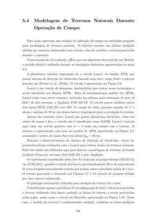 5.4 Modelagem de Terrenos Naturais Durante
Opera¸c˜ao de Campo
Esta se¸c˜ao apresenta um exemplo de aplica¸c˜ao de campo da estrat´egia proposta
para modelagem de terrenos naturais. O objetivo consiste em utilizar medi¸c˜oes
obtidas por sensores embarcados num ve´ıculo a ﬁm de modelar o terreno percorrido
durante a opera¸c˜ao.
O processamento foi realizado oﬄine por um algoritmo desenvolvido em Matlab;
o modelo obtido ´e utilizado durante as simula¸c˜oes dinˆamicas apresentadas na se¸c˜ao
8.2.
A plataforma rob´otica empregada foi o ve´ıculo Laurel, da fam´ılia APM, que
possu´ı sistema de detec¸c˜ao de obst´aculos baseado num laser range ﬁnder conforme
descrito em (Freitas et al., 2012b). O ve´ıculo ´e apresentado na Figura 5.6.
Laurel ´e um ve´ıculo de pesquisas, desenvolvido para testar novas tecnologias a
serem instaladas nos demais APMs. Al´em da instrumenta¸c˜ao padr˜ao dos APMs,
Laurel conta com outros sensores, incluindo um sistema para estima¸c˜ao de pose (6
DoF) de alta precis˜ao, o Applanix POS 220 LV. O ve´ıculo possui tamb´em outros
dois lasers SICK LMS 291 com 180◦
de campo de vis˜ao, precis˜ao angular de 1◦
e
alcance m´aximo de 80 m; um desses lasers ´e empregado para a percep¸c˜ao do terreno.
Apesar dos sensores extra, Laurel n˜ao possu´ı plataforma elevat´oria; como seu
centro de massa ´e ﬁxo, o ve´ıculo n˜ao ´e classiﬁcado como AAMR. Laurel ´e tratado
aqui como um ve´ıculo gen´erico com m = 4 rodas em contato com o terreno. O
sistema ´e representado com base no modelo de APM apresentado na Figura 3.2,
assumindo o centro de massa ﬁxo com altura hR = 40 cm.
Durante o desenvolvimento do sistema de detec¸c˜ao de obst´aculos, v´arios ex-
perimentos foram realizados com o Laurel para coletar dados em terrenos naturais.
Parte dos dados s˜ao utilizados aqui para ilustrar a modelagem de terrenos, incluindo
medi¸c˜oes feitas por um laser Sick LMS 291 e pelo Applanix.
O experimento considerado nesta tese foi realizado no pomar Soergel (PA-EUA)
em 24/08/2011, quando o ve´ıculo percorreu aproximadamente 80 m de uma estrada
de terra irregular parcialmente coberta por grama, numa velocidade m´edia de 1 m/s.
O terreno percorrido ´e ilustrado nas Figuras 5.7 e 5.8 atrav´es de imagens obtidas
por uma cˆamera embarcada.
O principal instrumento utilizado para medi¸c˜ao do terreno foi o laser.
Considerando apenas o problema de reconﬁgura¸c˜ao do robˆo, o ideal seria perceber
o terreno utilizando dois lasers medindo as linhas do terreno a serem percorridas
pelas rodas, assim como o ve´ıculo da Mercedes apresentado na Figura 1.10. Neste
caso, o modelo do terreno ´e continuamente corrigido, conforme as novas medi¸c˜oes
88
 