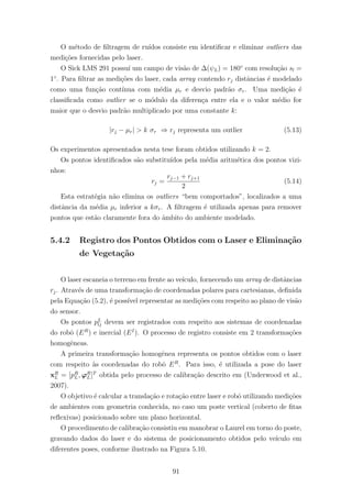 O m´etodo de ﬁltragem de ru´ıdos consiste em identiﬁcar e eliminar outliers das
medi¸c˜oes fornecidas pelo laser.
O Sick LMS 291 possu´ı um campo de vis˜ao de ∆(ψL) = 180◦
com resolu¸c˜ao sl =
1◦
. Para ﬁltrar as medi¸c˜oes do laser, cada array contendo rj distˆancias ´e modelado
como uma fun¸c˜ao cont´ınua com m´edia µr e desvio padr˜ao σr. Uma medi¸c˜ao ´e
classiﬁcada como outlier se o m´odulo da diferen¸ca entre ela e o valor m´edio for
maior que o desvio padr˜ao multiplicado por uma constante k:
|rj − µr| > k σr ⇒ rj representa um outlier (5.13)
Os experimentos apresentados nesta tese foram obtidos utilizando k = 2.
Os pontos identiﬁcados s˜ao substitu´ıdos pela m´edia aritm´etica dos pontos vizi-
nhos:
rj =
rj−1 + rj+1
2
(5.14)
Esta estrat´egia n˜ao elimina os outliers “bem comportados”, localizados a uma
distˆancia da m´edia µr inferior a kσr. A ﬁltragem ´e utilizada apenas para remover
pontos que est˜ao claramente fora do ˆambito do ambiente modelado.
5.4.2 Registro dos Pontos Obtidos com o Laser e Elimina¸c˜ao
de Vegeta¸c˜ao
O laser escaneia o terreno em frente ao ve´ıculo, fornecendo um array de distˆancias
rj. Atrav´es de uma transforma¸c˜ao de coordenadas polares para cartesianas, deﬁnida
pela Equa¸c˜ao (5.2), ´e poss´ıvel representar as medi¸c˜oes com respeito ao plano de vis˜ao
do sensor.
Os pontos pL
lj devem ser registrados com respeito aos sistemas de coordenadas
do robˆo (ER
) e inercial (EI
). O processo de registro consiste em 2 transforma¸c˜oes
homogˆeneas.
A primeira transforma¸c˜ao homogˆenea representa os pontos obtidos com o laser
com respeito `as coordenadas do robˆo ER
. Para isso, ´e utilizada a pose do laser
xR
L = [pR
L, ϕR
L]T
obtida pelo processo de calibra¸c˜ao descrito em (Underwood et al.,
2007).
O objetivo ´e calcular a transla¸c˜ao e rota¸c˜ao entre laser e robˆo utilizando medi¸c˜oes
de ambientes com geometria conhecida, no caso um poste vertical (coberto de ﬁtas
reﬂexivas) posicionado sobre um plano horizontal.
O procedimento de calibra¸c˜ao consistiu em manobrar o Laurel em torno do poste,
gravando dados do laser e do sistema de posicionamento obtidos pelo ve´ıculo em
diferentes poses, conforme ilustrado na Figura 5.10.
91
 