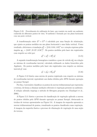 Figura 5.10: Procedimento de calibra¸c˜ao do laser, que consiste em medir um ambiente
conhecido de diferentes pontos de vista. O ambiente ´e formado por um plano horizontal
com um poste vertical.
A transforma¸c˜ao entre EL
e ER
´e calculada por uma fun¸c˜ao de otimiza¸c˜ao,
que ajusta os pontos medidos em um plano horizontal e uma linha vertical. Como
resultado, obtivemos a transla¸c˜ao pR
L = [2.61, 0.04, 1.05]T
m e rota¸c˜ao expressa pelos
ˆangulos ϕL = [0.05◦
, 21.25◦
, 0.56◦
]T
. Os pontos medidos pelo laser s˜ao registrados
com respeito ao robˆo por:
pR
l = pR
L + RR
L pL
l (5.15)
A segunda transforma¸c˜ao homogˆenea considera a pose do ve´ıculo xI
R em rela¸c˜ao
ao sistema de coordenadas inercial, calculada utilizando os dados fornecidos pelo
Applanix. Os pontos medidos pelo laser s˜ao registrados com respeito ao sistema
inercial pI
l com:
pI
l = pI
R + RI
R pR
l (5.16)
A Figura 5.12 ilustra uma nuvem de pontos registrada com respeito ao sistema
de coordenadas inercial, equivalente aos dados obtidos pelo APM durante opera¸c˜ao
no pomar Soergel.
Por ﬁm, ´e necess´ario classiﬁcar os pontos da nuvem tridimensional que representa
o terreno, de forma a eliminar medi¸c˜oes referentes `a vegeta¸c˜ao presente no ambiente.
A solu¸c˜ao adotada emprega o m´etodo de ﬁltragem proposto em (Vandapel et al.,
2006).
A Figura 5.11 ilustra o processo de classiﬁca¸c˜ao de vegeta¸c˜ao aplicada a nuvem
de pontos obtidos pelo APM durante opera¸c˜ao no pomar Soergel, destacando os
trechos de terreno apresentados na Figura 5.8. A imagem da esquerda apresenta a
nuvem tridimensional de pontos, ressaltando os pontos classiﬁcado como vegeta¸c˜ao.
A imagem da esquerda ilustra o processo de elimina¸c˜ao de vegeta¸c˜ao de uma se¸c˜ao
do terreno.
92
 