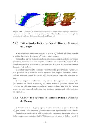 Figura 5.11: (Esquerda) Classiﬁca¸c˜ao dos pontos da nuvem como vegeta¸c˜ao ou terreno,
representados em verde e azul, respectivamente. (Direita) Processo de elimina¸c˜ao de
vegeta¸c˜ao da se¸c˜ao (a) do terreno ilustrada na Figura 5.8.
5.4.3 Estima¸c˜ao dos Pontos de Contato Durante Opera¸c˜ao
de Campo
A etapa seguinte consiste em analisar os pontos pI
lj medidos pelo laser e prever
a posi¸c˜ao dos pontos de contato (ˆpI
ci) entre robˆo e terreno.
Utilizando a nuvem tridimensional de pontos composta por medi¸c˜oes do terreno
percorrido, representados com respeito ao sistema de coordenadas inercial EI
, e
ﬁltrada para eliminar vegeta¸c˜ao, ´e poss´ıvel estimar os pontos de contato atrav´es das
Equa¸c˜oes (5.4) e (5.5).
O resultado experimental obtido no pomar Soergel ´e apresentado na Figura 5.12.
Nela podemos ver a nuvem de pontos registrada com respeito ao sistema inercial,
onde os pontos estimados de contato pc(l) entre terreno e robˆo est˜ao marcados em
azul.
A nuvem de pontos obtida durante o experimento de campo tamb´em ´e empregada
para calcular os vetores normais nI
ci ao terreno em cada ponto de contato, que
poderiam ser utilizados como referˆencia para a otimiza¸c˜ao do cone de atrito. Alguns
vetores normais locais calculados com base em dados experimentais est˜ao ilustrados
na Figura 5.13.
5.4.4 C´alculo da Superf´ıcie do Terreno Durante Opera¸c˜ao
de Campo
A etapa ﬁnal da modelagem proposta consiste em utilizar os pontos de contato
pI
ci(l) estimados a ﬁm de calcular planos representando a geometria local do terreno.
Os pontos de contato entre robˆo e terreno s˜ao armazenados numa estrutura de
dados composta por matrizes Mϑ(l). Utilizando esta estrutura de dados, ´e poss´ıvel
93
 
