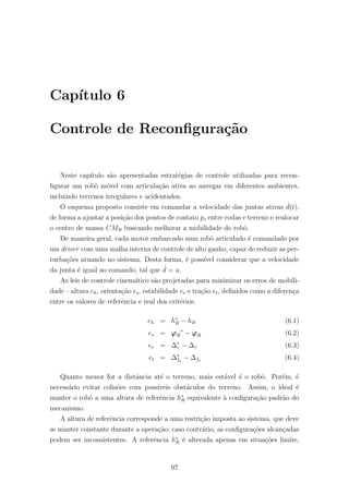 Cap´ıtulo 6
Controle de Reconﬁgura¸c˜ao
Neste cap´ıtulo s˜ao apresentadas estrat´egias de controle utilizadas para recon-
ﬁgurar um robˆo m´ovel com articula¸c˜ao ativa ao navegar em diferentes ambientes,
incluindo terrenos irregulares e acidentados.
O esquema proposto consiste em comandar a velocidade das juntas ativas ˙d(t),
de forma a ajustar a posi¸c˜ao dos pontos de contato pc entre rodas e terreno e realocar
o centro de massa CMR buscando melhorar a mobilidade do robˆo.
De maneira geral, cada motor embarcado num robˆo articulado ´e comandado por
um driver com uma malha interna de controle de alto ganho, capaz de reduzir as per-
turba¸c˜oes atuando no sistema. Desta forma, ´e poss´ıvel considerar que a velocidade
da junta ´e igual ao comando, tal que ˙d = u.
As leis de controle cinem´atico s˜ao projetadas para minimizar os erros de mobili-
dade – altura eh, orienta¸c˜ao eo, estabilidade ee e tra¸c˜ao et, deﬁnidos como a diferen¸ca
entre os valores de referˆencia e real dos crit´erios:
eh = h∗
R − hR (6.1)
eo = ϕR
∗
− ϕR (6.2)
ee = ∆∗
γ − ∆γ (6.3)
et = ∆∗
fs
− ∆fs (6.4)
Quanto menor for a distˆancia at´e o terreno, mais est´avel ´e o robˆo. Por´em, ´e
necess´ario evitar colis˜oes com poss´ıveis obst´aculos do terreno. Assim, o ideal ´e
manter o robˆo a uma altura de referˆencia h∗
R equivalente `a conﬁgura¸c˜ao padr˜ao do
mecanismo.
A altura de referˆencia corresponde a uma restri¸c˜ao imposta ao sistema, que deve
se manter constante durante a opera¸c˜ao; caso contr´ario, as conﬁgura¸c˜oes alcan¸cadas
podem ser inconsistentes. A referˆencia h∗
R ´e alterada apenas em situa¸c˜oes limite,
97
 