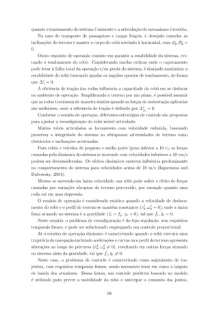 quando o tombamento do sistema ´e iminente e a articula¸c˜ao do mecanismo ´e restrita.
No caso de transporte de passageiros e cargas fr´ageis, ´e desejado cancelar as
inclina¸c˜oes do terreno e manter o corpo do robˆo nivelado `a horizontal, com φ∗
R, θ∗
R =
0.
Outro requisito de opera¸c˜ao consiste em garantir a estabilidade do sistema, evi-
tando o tombamento do robˆo. Considerando tarefas cr´ıticas onde o capotamento
pode levar `a falha total da opera¸c˜ao e/ou perda do sistema, ´e desejado maximizar a
estabilidade do robˆo buscando igualar os ˆangulos opostos de tombamento, de forma
que ∆∗
γ = 0.
A eﬁciˆencia de tra¸c˜ao das rodas inﬂuencia a capacidade do robˆo em se deslocar
no ambiente de opera¸c˜ao. Simpliﬁcando o terreno por um plano, ´e poss´ıvel assumir
que as rodas tracionam de maneira similar quando as for¸cas de sustenta¸c˜ao aplicadas
s˜ao uniformes, onde a referˆencia de tra¸c˜ao ´e deﬁnida por ∆∗
fs
= 0.
Conforme o cen´ario de opera¸c˜ao, diferentes estrat´egias de controle s˜ao propostas
para ajustar a reconﬁgura¸c˜ao do robˆo m´ovel articulado.
Muitos robˆos articulados se locomovem com velocidade reduzida, buscando
preservar a integridade do sistema ao ultrapassar adversidades do terreno como
obst´aculos e inclina¸c˜oes acentuadas.
Para robˆos e ve´ıculos de pequeno e m´edio porte (peso inferior a 10 t), as for¸cas
causadas pela dinˆamica do sistema se movendo com velocidades inferiores a 10 cm/s
podem ser desconsideradas. Os efeitos dinˆamicos exercem inﬂuˆencia predominante
no comportamento do sistema para velocidades acima de 10 m/s (Iagnemma and
Dubowsky, 2004).
Mesmo se movendo em baixa velocidade, um robˆo pode sofrer o efeito de for¸cas
causadas por varia¸c˜oes abruptas do terreno percorrido, por exemplo quando uma
roda cai em uma depress˜ao.
O cen´ario de opera¸c˜ao ´e considerado est´atico quando a velocidade de desloca-
mento do robˆo e o perﬁl do terreno se mantˆem constantes (˙vI
ϑ, ωI
ϑ = 0), onde a ´unica
for¸ca atuando no sistema ´e a gravidade (fr = fg, ηr = 0), tal que ˙fr, ˙ηr = 0.
Neste cen´ario, o problema de reconﬁgura¸c˜ao ´e do tipo regula¸c˜ao, sem requisitos
temporais ﬁrmes, e pode ser solucionado empregando um controle proporcional.
J´a o cen´ario de opera¸c˜ao dinˆamico ´e caracterizado quando o robˆo executa uma
trajet´oria de navega¸c˜ao incluindo acelera¸c˜oes e curvas ou o perﬁl do terreno apresenta
altera¸c˜oes ao longo do percurso (˙vI
ϑ, ωI
ϑ = 0), resultando em outras for¸cas atuando
no sistema al´em da gravidade, tal que ˙fr, ˙ηr = 0.
Neste caso, o problema de controle ´e caracterizado como seguimento de tra-
jet´oria, com requisitos temporais ﬁrmes, sendo necess´ario levar em conta a largura
de banda dos atuadores. Dessa forma, um controle preditivo baseado no modelo
´e utilizado para prever a mobilidade do robˆo e antecipar o comando das juntas,
98
 