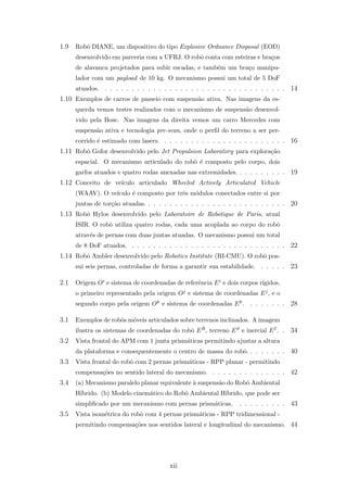 1.9 Robˆo DIANE, um dispositivo do tipo Explosive Ordnance Disposal (EOD)
desenvolvido em parceria com a UFRJ. O robˆo conta com esteiras e bra¸cos
de alavanca projetados para subir escadas, e tamb´em um bra¸co manipu-
lador com um payload de 10 kg. O mecanismo possui um total de 5 DoF
atuados. . . . . . . . . . . . . . . . . . . . . . . . . . . . . . . . . . . 14
1.10 Exemplos de carros de passeio com suspens˜ao ativa. Nas imagens da es-
querda vemos testes realizados com o mecanismo de suspens˜ao desenvol-
vido pela Bose. Nas imagens da direita vemos um carro Mercedes com
suspens˜ao ativa e tecnologia pre-scan, onde o perﬁl do terreno a ser per-
corrido ´e estimado com lasers. . . . . . . . . . . . . . . . . . . . . . . . 16
1.11 Robˆo Gofor desenvolvido pelo Jet Propulsion Laboratory para explora¸c˜ao
espacial. O mecanismo articulado do robˆo ´e composto pelo corpo, dois
garfos atuados e quatro rodas anexadas nas extremidades. . . . . . . . . . 19
1.12 Conceito de ve´ıculo articulado Wheeled Actively Articulated Vehicle
(WAAV). O ve´ıculo ´e composto por trˆes m´odulos conectados entre si por
juntas de tor¸c˜ao atuadas. . . . . . . . . . . . . . . . . . . . . . . . . . . 20
1.13 Robˆo Hylos desenvolvido pelo Laboratoire de Robotique de Paris, atual
ISIR. O robˆo utiliza quatro rodas, cada uma acoplada ao corpo do robˆo
atrav´es de pernas com duas juntas atuadas. O mecanismo possui um total
de 8 DoF atuados. . . . . . . . . . . . . . . . . . . . . . . . . . . . . . 22
1.14 Robˆo Ambler desenvolvido pelo Robotics Institute (RI-CMU). O robˆo pos-
sui seis pernas, controladas de forma a garantir sua estabilidade. . . . . . 23
2.1 Origem Oi e sistema de coordenadas de referˆencia Ei e dois corpos r´ıgidos,
o primeiro representado pela origem Oj e sistema de coordenadas Ej, e o
segundo corpo pela origem Ok e sistema de coordenadas Ek. . . . . . . . 28
3.1 Exemplos de robˆos m´oveis articulados sobre terrenos inclinados. A imagem
ilustra os sistemas de coordenadas do robˆo ER, terreno Eϑ e inercial EI. . 34
3.2 Vista frontal do APM com 1 junta prism´aticas permitindo ajustar a altura
da plataforma e consequentemente o centro de massa do robˆo. . . . . . . . 40
3.3 Vista frontal do robˆo com 2 pernas prism´aticas - RPP planar - permitindo
compensa¸c˜oes no sentido lateral do mecanismo. . . . . . . . . . . . . . . 42
3.4 (a) Mecanismo paralelo planar equivalente `a suspens˜ao do Robˆo Ambiental
H´ıbrido. (b) Modelo cinem´atico do Robˆo Ambiental H´ıbrido, que pode ser
simpliﬁcado por um mecanismo com pernas prism´aticas. . . . . . . . . . 43
3.5 Vista isom´etrica do robˆo com 4 pernas prism´aticas - RPP tridimensional -
permitindo compensa¸c˜oes nos sentidos lateral e longitudinal do mecanismo. 44
xii
 