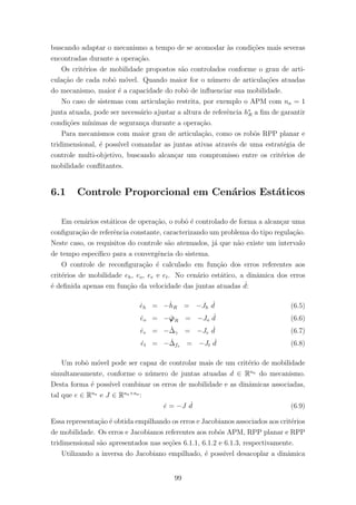 buscando adaptar o mecanismo a tempo de se acomodar `as condi¸c˜oes mais severas
encontradas durante a opera¸c˜ao.
Os crit´erios de mobilidade propostos s˜ao controlados conforme o grau de arti-
cula¸c˜ao de cada robˆo m´ovel. Quando maior for o n´umero de articula¸c˜oes atuadas
do mecanismo, maior ´e a capacidade do robˆo de inﬂuenciar sua mobilidade.
No caso de sistemas com articula¸c˜ao restrita, por exemplo o APM com na = 1
junta atuada, pode ser necess´ario ajustar a altura de referˆencia h∗
R a ﬁm de garantir
condi¸c˜oes m´ınimas de seguran¸ca durante a opera¸c˜ao.
Para mecanismos com maior grau de articula¸c˜ao, como os robˆos RPP planar e
tridimensional, ´e poss´ıvel comandar as juntas ativas atrav´es de uma estrat´egia de
controle multi-objetivo, buscando alcan¸car um compromisso entre os crit´erios de
mobilidade conﬂitantes.
6.1 Controle Proporcional em Cen´arios Est´aticos
Em cen´arios est´aticos de opera¸c˜ao, o robˆo ´e controlado de forma a alcan¸car uma
conﬁgura¸c˜ao de referˆencia constante, caracterizando um problema do tipo regula¸c˜ao.
Neste caso, os requisitos do controle s˜ao atenuados, j´a que n˜ao existe um intervalo
de tempo espec´ıﬁco para a convergˆencia do sistema.
O controle de reconﬁgura¸c˜ao ´e calculado em fun¸c˜ao dos erros referentes aos
crit´erios de mobilidade eh, eo, ee e et. No cen´ario est´atico, a dinˆamica dos erros
´e deﬁnida apenas em fun¸c˜ao da velocidade das juntas atuadas ˙d:
˙eh = −˙hR = −Jh
˙d (6.5)
˙eo = − ˙ϕR = −Jo
˙d (6.6)
˙ee = − ˙∆γ = −Je
˙d (6.7)
˙et = − ˙∆fs = −Jt
˙d (6.8)
Um robˆo m´ovel pode ser capaz de controlar mais de um crit´erio de mobilidade
simultaneamente, conforme o n´umero de juntas atuadas d ∈ Rna
do mecanismo.
Desta forma ´e poss´ıvel combinar os erros de mobilidade e as dinˆamicas associadas,
tal que e ∈ Rna
e J ∈ Rna×na
:
˙e = −J ˙d (6.9)
Essa representa¸c˜ao ´e obtida empilhando os erros e Jacobianos associados aos crit´erios
de mobilidade. Os erros e Jacobianos referentes aos robˆos APM, RPP planar e RPP
tridimensional s˜ao apresentados nas se¸c˜oes 6.1.1, 6.1.2 e 6.1.3, respectivamente.
Utilizando a inversa do Jacobiano empilhado, ´e poss´ıvel desacoplar a dinˆamica
99
 