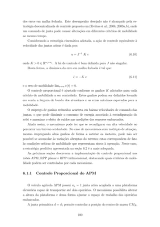 dos erros em malha fechada. Este desempenho desejado n˜ao ´e alcan¸cado pela es-
trat´egia descentralizada de controle proposta em (Freitas et al., 2008, 2009a,b), onde
um comando de junta pode causar altera¸c˜oes em diferentes crit´erios de mobilidade
ao mesmo tempo.
Considerando a estrat´egia cinem´atica adotada, a a¸c˜ao de controle equivalente `a
velocidade das juntas ativas ´e dada por:
u = J−1
K e (6.10)
onde K > 0 ∈ Rna×na
. A lei de controle ´e bem deﬁnida para J n˜ao singular.
Desta forma, a dinˆamica do erro em malha fechada ´e tal que:
˙e = −K e (6.11)
e o erro de mobilidade limt→∞ e(t) = 0.
O controle proporcional ´e ajustado conforme os ganhos K adotados para cada
crit´erio de mobilidade a ser controlado. Estes ganhos podem ser deﬁnidos levando
em conta a largura de banda dos atuadores e os erros m´aximos esperados para a
mobilidade.
O emprego de ganhos reduzidos acarreta em baixas velocidades de comando das
juntas, o que pode diminuir o consumo de energia associado `a reconﬁgura¸c˜ao do
robˆo e amenizar o efeito de ru´ıdos nas medi¸c˜oes dos sensores embarcados.
Ainda assim, o mecanismo pode ter que se reconﬁgurar em alta velocidade ao
percorrer um terreno acidentado. No caso de mecanismos com restri¸c˜ao de atua¸c˜ao,
mesmo empregando altos ganhos de forma a saturar os motores, pode n˜ao ser
poss´ıvel se acomodar `as varia¸c˜oes abruptas do terreno; estas correspondem de fato
`as condi¸c˜oes cr´ıticas de mobilidade que representam riscos `a opera¸c˜ao. Neste caso,
a estrat´egia preditiva apresentada na se¸c˜ao 6.2 ´e a mais adequada.
As pr´oximas se¸c˜oes descrevem a implementa¸c˜ao do controle proporcional nos
robˆos APM, RPP planar e RPP tridimensional, destacando quais crit´erios de mobi-
lidade podem ser controlados por cada mecanismo.
6.1.1 Controle Proporcional do APM
O ve´ıculo agr´ıcola APM possui na = 1 junta ativa acoplada a uma plataforma
elevat´oria capaz de transportar at´e dois oper´arios. O mecanismo possibilita alterar
a altura da plataforma e dessa forma ajustar o espa¸co de trabalho dos oper´arios
embarcados.
A junta prism´atica d = d1 permite controlar a posi¸c˜ao do centro de massa CMR,
100
 