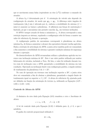que se movimenta numa linha (equivalente ao eixo {zR
}) conforme o comando do
atuador.
A altura hR ´e determinada por d. A orienta¸c˜ao do ve´ıculo n˜ao depende da
conﬁgura¸c˜ao do atuador, de modo que ϕR = ϕϑ. A diferen¸ca entre ˆangulos de
tombamento ∆γ n˜ao ´e alterada por d1, embora a estabilidade do sistema (β =
min(γ)) aumente ao baixar a plataforma. A inﬂuˆencia nas for¸cas de sustenta¸c˜ao ´e
limitada, j´a que o mecanismo n˜ao permite cancelar ∆fs em terrenos inclinados.
O APM ´e sempre atuado de forma a minimizar eh. A altura corresponde a uma
restri¸c˜ao imposta ao sistema, regulando a conﬁgura¸c˜ao robˆo de forma a manter um
valor de referˆencia h∗
R durante a opera¸c˜ao.
A conﬁgura¸c˜ao padr˜ao do mecanismo corresponde `a plataforma na altura
m´axima ¯hR, de forma a aumentar o alcance dos operadores durante tarefas agr´ıcolas.
Dada a restri¸c˜ao de articula¸c˜ao do APM, a junta ativa tamb´em pode ser comandada
a ﬁm aumentar a estabilidade do sistema e garantir condi¸c˜oes m´ınimas de seguran¸ca
durante a opera¸c˜ao.
Os desenvolvedores do APM recomendam utilizar a plataforma agr´ıcola em ter-
renos com inclina¸c˜ao m´axima de 20◦
. Este ´e um valor padr˜ao utilizado por muitos
fabricantes de ve´ıculos, incluindo a Toro. De fato, o valor foi utilizado durante tes-
tes reais de inclina¸c˜ao com o APM, garantindo a estabilidade do sistema em tais
condi¸c˜oes. Operando na inclina¸c˜ao limite com conﬁgura¸c˜ao padr˜ao, o ˆangulo m´ınimo
de tombamento da plataforma ´e de β = 25◦
.
No caso de opera¸c˜ao em terrenos com inclina¸c˜ao superior a 20◦
, a junta ativa
deve ser comandada a ﬁm de abaixar a plataforma, garantindo o ˆangulo limite de
tombamento igual ou superior a β ≥ 25◦
. A altura de referˆencia h∗
R ajustada pode
ser deﬁnida em fun¸c˜ao da orienta¸c˜ao do terreno φϑ utilizando as Equa¸c˜oes (4.27 -
4.30) e (4.33 - 4.34).
Controle de Altura do APM
A dinˆamica do erro dada pela Equa¸c˜ao (6.9) considera o erro e Jacobiano de
altura:
e = eh ∈ R, J = Jh ∈ R
A lei de controle dada pela Equa¸c˜ao (6.10) ´e deﬁnida para Jh = 0, o que ´e
satisfeito.
O ganho do controle proporcional utilizado ´e:
K = Kh (6.12)
101
 