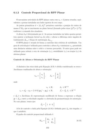 6.1.2 Controle Proporcional do RPP Planar
O mecanismo articulado do RPP planar conta com na = 2 juntas atuadas, equi-
valentes a pernas instaladas nos lados opostos do seu corpo.
As juntas prism´aticas d = [d1, d2]T
permitem controlar a posi¸c˜ao do centro de
massa CMR, que se movimenta no plano lateral (formado pelos eixos {yR
} e {zR
})
conforme o comando dos atuadores.
A altura hR ´e determinada por d. As pernas instaladas em lados opostos permi-
tem ajustar a inclina¸c˜ao lateral φR do robˆo, e alterar a diferen¸ca entre ˆangulos de
tombamento ∆γ12 e for¸cas de sustenta¸c˜ao ∆fs12
.
O RPM planar ´e atuado de forma a controlar dois crit´erios de mobilidade. Um
grau de articula¸c˜ao ´e utilizado para controlar a altura hR e minimizar eh, garantindo
uma distˆancia m´ınima entre o robˆo e o terreno percorrido. O outro grau pode ser
utilizado para reduzir o erro de orienta¸c˜ao (eo), estabilidade (ee) ou tra¸c˜ao (et) do
sistema planar.
Controle de Altura e Orienta¸c˜ao do RPP Planar
A dinˆamica dos erros dada pela Equa¸c˜ao (6.9) ´e obtida considerando os erros e
Jacobianos combinados de altura e orienta¸c˜ao:
eho =
eh
eo
, Jho =
Jh
Jo
onde
eh ∈ R, Jh ∈ R1×2
eo = φ∗
R − φR = [1 0 0] (ϕR
∗
− ϕR) ∈ R, Jo = JR Jo ∈ R1×2
e JR ´e o Jacobiano de representa¸c˜ao modiﬁcado de forma a expressar a rela¸c˜ao
˙ϕ = JR ω entre a velocidade angular e a derivada da parametriza¸c˜ao de orienta¸c˜ao.
No caso planar, temos que:
JR = 1 0 0
A lei de controle u dada pela Equa¸c˜ao (6.10) ´e deﬁnida para Jho n˜ao singular, o
que ´e satisfeito.
O ganho do controle proporcional utilizado ´e:
Kho =
Kh 0
0 Kφ
(6.13)
102
 