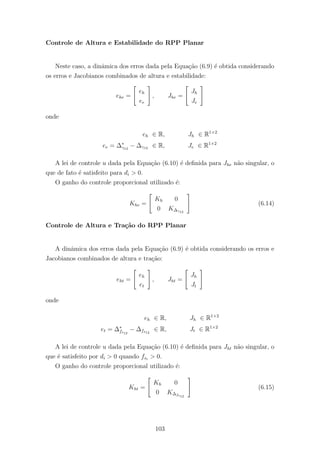 Controle de Altura e Estabilidade do RPP Planar
Neste caso, a dinˆamica dos erros dada pela Equa¸c˜ao (6.9) ´e obtida considerando
os erros e Jacobianos combinados de altura e estabilidade:
ehe =
eh
ee
, Jhe =
Jh
Je
onde
eh ∈ R, Jh ∈ R1×2
ee = ∆∗
γ12
− ∆γ12 ∈ R, Je ∈ R1×2
A lei de controle u dada pela Equa¸c˜ao (6.10) ´e deﬁnida para Jhe n˜ao singular, o
que de fato ´e satisfeito para di > 0.
O ganho do controle proporcional utilizado ´e:
Khe =
Kh 0
0 K∆γ12
(6.14)
Controle de Altura e Tra¸c˜ao do RPP Planar
A dinˆamica dos erros dada pela Equa¸c˜ao (6.9) ´e obtida considerando os erros e
Jacobianos combinados de altura e tra¸c˜ao:
eht =
eh
et
, Jht =
Jh
Jt
onde
eh ∈ R, Jh ∈ R1×2
et = ∆∗
fs12
− ∆fs12
∈ R, Jt ∈ R1×2
A lei de controle u dada pela Equa¸c˜ao (6.10) ´e deﬁnida para Jht n˜ao singular, o
que ´e satisfeito por di > 0 quando fsi
> 0.
O ganho do controle proporcional utilizado ´e:
Kht =
Kh 0
0 K∆fs12
(6.15)
103
 