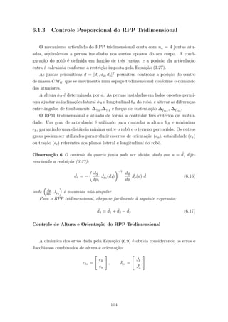 6.1.3 Controle Proporcional do RPP Tridimensional
O mecanismo articulado do RPP tridimensional conta com na = 4 juntas atu-
adas, equivalentes a pernas instaladas nos cantos opostos do seu corpo. A conﬁ-
gura¸c˜ao do robˆo ´e deﬁnida em fun¸c˜ao de trˆes juntas, e a posi¸c˜ao da articula¸c˜ao
extra ´e calculada conforme a restri¸c˜ao imposta pela Equa¸c˜ao (3.27).
As juntas prism´aticas d = [d1, d2, d3]T
permitem controlar a posi¸c˜ao do centro
de massa CMR, que se movimenta num espa¸co tridimensional conforme o comando
dos atuadores.
A altura hR ´e determinada por d. As pernas instaladas em lados opostos permi-
tem ajustar as inclina¸c˜oes lateral φR e longitudinal θR do robˆo, e alterar as diferen¸cas
entre ˆangulos de tombamento ∆γ24 ,∆γ13 e for¸cas de sustenta¸c˜ao ∆fs12
, ∆fs23
.
O RPM tridimensional ´e atuado de forma a controlar trˆes crit´erios de mobili-
dade. Um grau de articula¸c˜ao ´e utilizado para controlar a altura hR e minimizar
eh, garantindo uma distˆancia m´ınima entre o robˆo e o terreno percorrido. Os outros
graus podem ser utilizados para reduzir os erros de orienta¸c˜ao (eo), estabilidade (ee)
ou tra¸c˜ao (et) referentes aos planos lateral e longitudinal do robˆo.
Observa¸c˜ao 6 O controle da quarta junta pode ser obtida, dado que u = ˙d, dife-
renciando a restri¸c˜ao (3.27):
˙d4 = −
dg
dp4
Jp4 (d4)
−1
dg
dp
Jp(d) ˙d (6.16)
onde dg
dp4
Jp4 ´e assumida n˜ao-singular.
Para o RPP tridimensional, chega-se facilmente `a seguinte express˜ao:
˙d4 = ˙d1 + ˙d3 − ˙d2 (6.17)
Controle de Altura e Orienta¸c˜ao do RPP Tridimensional
A dinˆamica dos erros dada pela Equa¸c˜ao (6.9) ´e obtida considerando os erros e
Jacobianos combinados de altura e orienta¸c˜ao:
eho =
eh
eo
, Jho =
Jh
Jo
104
 