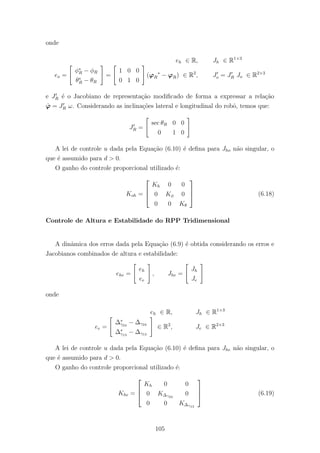onde
eh ∈ R, Jh ∈ R1×3
eo =
φ∗
R − φR
θ∗
R − θR
=
1 0 0
0 1 0
(ϕR
∗
− ϕR) ∈ R2
, Jo = JR Jo ∈ R2×3
e JR ´e o Jacobiano de representa¸c˜ao modiﬁcado de forma a expressar a rela¸c˜ao
˙ϕ = JR ω. Considerando as inclina¸c˜oes lateral e longitudinal do robˆo, temos que:
JR =
sec θR 0 0
0 1 0
A lei de controle u dada pela Equa¸c˜ao (6.10) ´e deﬁna para Jho n˜ao singular, o
que ´e assumido para d > 0.
O ganho do controle proporcional utilizado ´e:
Koh =



Kh 0 0
0 Kφ 0
0 0 Kθ


 (6.18)
Controle de Altura e Estabilidade do RPP Tridimensional
A dinˆamica dos erros dada pela Equa¸c˜ao (6.9) ´e obtida considerando os erros e
Jacobianos combinados de altura e estabilidade:
ehe =
eh
ee
, Jhe =
Jh
Je
onde
eh ∈ R, Jh ∈ R1×3
ee =
∆∗
γ24
− ∆γ24
∆∗
γ13
− ∆γ13
∈ R2
, Je ∈ R2×3
A lei de controle u dada pela Equa¸c˜ao (6.10) ´e deﬁna para Jhe n˜ao singular, o
que ´e assumido para d > 0.
O ganho do controle proporcional utilizado ´e:
Khe =



Kh 0 0
0 K∆γ24
0
0 0 K∆γ13


 (6.19)
105
 