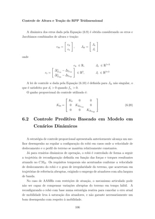 Controle de Altura e Tra¸c˜ao do RPP Tridimensional
A dinˆamica dos erros dada pela Equa¸c˜ao (6.9) ´e obtida considerando os erros e
Jacobianos combinados de altura e tra¸c˜ao:
eht =
eh
et
, Jht =
Jh
Jt
onde
eh ∈ R, Jh ∈ R1×3
et =
∆∗
fs12
− ∆fs12
∆∗
fs23
− ∆fs23
∈ R2
, Jt ∈ R2×3
A lei de controle u dada pela Equa¸c˜ao (6.10) ´e deﬁnida para Jht n˜ao singular, o
que ´e satisfeito por di > 0 quando fsi
> 0.
O ganho proporcional do controle utilizado ´e:
Kht =



Kh 0 0
0 K∆fs12
0
0 0 K∆fs23


 (6.20)
6.2 Controle Preditivo Baseado em Modelo em
Cen´arios Dinˆamicos
A estrat´egia de controle proporcional apresentada anteriormente alcan¸ca um me-
lhor desempenho ao regular a conﬁgura¸c˜ao do robˆo em casos onde a velocidade de
deslocamento e o perﬁl do terreno se mantˆem relativamente constantes.
J´a para cen´arios dinˆamicos de opera¸c˜ao, o robˆo ´e controlado de forma a seguir
a trajet´oria de reconﬁgura¸c˜ao deﬁnida em fun¸c˜ao das for¸cas e torques resultantes
atuando no CMR. Os requisitos temporais s˜ao acentuados conforme a velocidade
de deslocamento do robˆo e o grau de irregularidade do terreno, que acarretam em
trajet´orias de referˆencia abruptas, exigindo o emprego de atuadores com alta largura
de banda.
No caso de AAMRs com restri¸c˜oes de atua¸c˜ao, o mecanismo articulado pode
n˜ao ser capaz de compensar varia¸c˜oes abruptas do terreno em tempo h´abil. A
reconﬁgurando o robˆo com base numa estrat´egia reativa para cancelar o erro atual
de mobilidade leva `a satura¸c˜ao dos atuadores, e n˜ao garante necessariamente um
bom desempenho com respeito `a mobilidade.
106
 