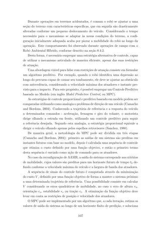 Durante opera¸c˜oes em terrenos acidentados, ´e comum o robˆo se ajustar a uma
se¸c˜ao do terreno com caracter´ısticas espec´ıﬁcas, que em seguida s˜ao drasticamente
alteradas conforme um pequeno deslocamento do ve´ıculo. Considerando o tempo
necess´ario para o mecanismo se adaptar `as novas condi¸c˜oes do terreno, a conﬁ-
gura¸c˜ao inicialmente adequada acaba por piorar a mobilidade do robˆo ao longo da
opera¸c˜ao. Este comportamento foi observado durante opera¸c˜oes de campo com o
Robˆo Ambiental H´ıbrido, conforme descrito na se¸c˜ao 8.4.2.
Desta forma, ´e necess´ario empregar uma estrat´egia alternativa de controle, capaz
de utilizar o mecanismo articulado de maneira eﬁciente, apesar das suas restri¸c˜oes
de atua¸c˜ao.
Uma abordagem vi´avel para lidar com restri¸c˜oes de atua¸c˜ao consiste em formular
um algoritmo preditivo. Por exemplo, quando o robˆo identiﬁca uma depress˜ao ao
longo do percurso capaz de causar seu tombamento, ele deve se ajustar ao obst´aculo
com antecedˆencia, considerando a velocidade m´axima dos atuadores e instante pre-
visto para o impacto. Para este prop´osito, ´e poss´ıvel empregar um Controle Preditivo
baseado no Modelo (em inglˆes Model Predictive Control, ou MPC).
As estrat´egias de controle proporcional e preditivo baseado em modelo podem ser
comparadas utilizando como analogia o problema de dire¸c˜ao de um ve´ıculo (Camacho
and Bordons, 2004). Conhecendo a trajet´oria de referˆencia e a resposta do ve´ıculo
a determinados comandos - acelera¸c˜ao, frenagem e giro do volante, o motorista
dirige olhando a estrada em frente, utilizando um controle preditivo para seguir
a referˆencia desejada. Segundo esta analogia, a estrat´egia proporcional equivale a
dirigir o ve´ıculo olhando apenas pelos espelhos retrovisores (Sanchez, 1980).
De maneira geral, a metodologia do MPC pode ser dividida em trˆes etapas
(Camacho and Bordons, 2004): primeiro as sa´ıdas de um sistema s˜ao preditas em
instantes futuros com base no modelo, depois ´e calculada uma sequˆencia de controle
que otimiza o custo deﬁnido por uma fun¸c˜ao objetivo, e ent˜ao o primeiro termo
desta sequˆencia ´e enviado como a¸c˜ao de comando para os atuadores.
No caso da reconﬁgura¸c˜ao de AAMR, a sa´ıda do sistema corresponde aos crit´erios
de mobilidade, cujos valores s˜ao preditos para um horizonte futuro de tempo th de-
ﬁnido conforme a velocidade m´axima do ve´ıculo e a largura de banda dos atuadores.
A sequˆencia de sinais do controle futuro ´e computada atrav´es da minimiza¸c˜ao
do custo V , deﬁnido por uma fun¸c˜ao objetivo de forma a manter o sistema pr´oximo
a uma determinada trajet´oria de referˆencia. Uma possibilidade consiste em calcular
V considerando os erros quadr´aticos de mobilidade, no caso o erro de altura eh,
orienta¸c˜ao eo, estabilidade ee ou tra¸c˜ao et. A otimiza¸c˜ao da fun¸c˜ao objetivo deve
levar em conta as restri¸c˜oes de posi¸c˜ao e velocidade dos atuadores.
O MPC pode ser implementado por um algoritmo que, a cada itera¸c˜ao, estima os
valores de sa´ıda do sistema ao longo de um horizonte ﬁnito de predi¸c˜ao, e soluciona
107
 