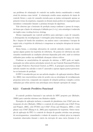 um problema de otimiza¸c˜ao de controle em malha aberta considerando o estado
atual do sistema como inicial. A otimiza¸c˜ao resulta numa sequˆencia de sinais de
controle futuro; a a¸c˜ao de comando enviada para as juntas corresponde apenas ao
primeiro termo da sequˆencia, enquanto os demais sinais podem ser empregados para
inicializar o otimizador durante a pr´oxima itera¸c˜ao do algoritmo.
Vale observar que o horizonte de predi¸c˜ao avan¸ca conforme o passar do tempo,
de forma que o limite de estima¸c˜ao ´e deﬁnido por (t+th); esta estrat´egia ´e conhecida
em inglˆes como receding horizon strategy.
Mesmo empregando um controle preditivo para antecipar a a¸c˜ao de comando,
o desempenho da reconﬁgura¸c˜ao ´e restringido pelas limita¸c˜oes de espa¸co de traba-
lho e largura de banda dos atuadores; em muitos casos o mecanismo ´e incapaz de
seguir toda a trajet´oria de referˆencia e compensar as varia¸c˜oes abruptas do terreno
percorrido.
Desta forma, a estrat´egia alternativa de controle adotada consiste em seguir
apenas alguns pontos da trajet´oria de referˆencia. Os pontos de referˆencia s˜ao sele-
cionados considerando as condi¸c˜oes adversas deparadas pelo robˆo, onde os crit´erios
utilizados para avaliar sua mobilidade alcan¸cam valores cr´ıticos.
Conforme as caracter´ısticas de opera¸c˜ao do sistema, o MPC pode ser imple-
mentando em robˆos m´oveis articulados atrav´es de um Controle Funcional Preditivo
(em inglˆes Predictive Functional Control, ou PFC). A principal caracter´ıstica deste
m´etodo consiste em calcular o custo V associado a apenas alguns pontos pertencen-
tes ao horizonte de predi¸c˜ao.
O PFC ´e reconhecido por ser um m´etodo simples e de aplica¸c˜ao intuitiva (Rossi-
ter, 2003); tais caracter´ısticas est˜ao de acordo com as estrat´egias de reconﬁgura¸c˜ao
propostas nesta tese, compondo um conjunto de solu¸c˜oes pr´aticas e simples a serem
utilizadas por robˆos m´oveis com articula¸c˜ao ativa durante opera¸c˜oes de campo.
6.2.1 Controle Preditivo Funcional
O controle preditivo funcional ´e um m´etodo de MPC proposto por (Richalet,
1993b) para controlar sistemas com dinˆamica r´apida.
Exemplos de aplica¸c˜ao incluem o comando de plataforma com 2 DoF para ras-
treamento de alvo (Richalet, 1993a) e o controle de robˆo paralelo com 4 DoF (Vivas
and Poignet, 2005), robˆo PUMA com 6 DoF (Vivas and Mosquera, 2005), e robˆo
planar com 2 DoF (Zhang et al., 2005) para seguimento de trajet´oria. Outro exem-
plo de aplica¸c˜ao do PFC ´e o controle de dire¸c˜ao de grandes ve´ıculos com presen¸ca
de escorregamentos, comandando o volante de maneira a reduzir picos na resposta
transiente observados durante o inicio da execu¸c˜ao de uma curva (Lenain et al.,
108
 