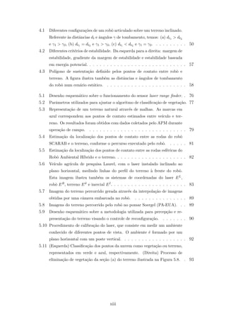 4.1 Diferentes conﬁgura¸c˜oes de um robˆo articulado sobre um terreno inclinado.
Referente `as distˆancias dt e ˆangulos γ de tombamento, temos: (a) dt1 > dt2
e γ1 > γ2, (b) dt1 = dt2 e γ1 > γ2, (c) dt1 < dt2 e γ1 = γ2. . . . . . . . . . 50
4.2 Diferentes crit´erios de estabilidade. Da esquerda para a direita: margem de
estabilidade, gradiente da margem de estabilidade e estabilidade baseada
em energia potencial. . . . . . . . . . . . . . . . . . . . . . . . . . . . . 57
4.3 Pol´ıgono de sustenta¸c˜ao deﬁnido pelos pontos de contato entre robˆo e
terreno. A ﬁgura ilustra tamb´em as distˆancias e ˆangulos de tombamento
do robˆo num cen´ario est´atico. . . . . . . . . . . . . . . . . . . . . . . . 58
5.1 Desenho esquem´atico sobre o funcionamento do sensor laser range ﬁnder. . 76
5.2 Parˆametros utilizados para ajustar o algoritmo de classiﬁca¸c˜ao de vegeta¸c˜ao. 77
5.3 Representa¸c˜ao de um terreno natural atrav´es de malhas. As marcas em
azul correspondem aos pontos de contato estimados entre ve´ıculo e ter-
reno. Os resultados foram obtidos com dados coletados pelo APM durante
opera¸c˜ao de campo. . . . . . . . . . . . . . . . . . . . . . . . . . . . . 79
5.4 Estima¸c˜ao da localiza¸c˜ao dos pontos de contato entre as rodas do robˆo
SCARAB e o terreno, conforme o percurso executado pelo robˆo. . . . . . 81
5.5 Estima¸c˜ao da localiza¸c˜ao dos pontos de contato entre as rodas esf´ericas do
Robˆo Ambiental H´ıbrido e o terreno. . . . . . . . . . . . . . . . . . . . . 82
5.6 Ve´ıculo agr´ıcola de pesquisa Laurel, com o laser instalado inclinado ao
plano horizontal, medindo linhas do perﬁl do terreno `a frente do robˆo.
Esta imagem ilustra tamb´em os sistemas de coordenadas do laser EL,
robˆo ER, terreno Eϑ e inercial EI. . . . . . . . . . . . . . . . . . . . . . 83
5.7 Imagem do terreno percorrido gerada atrav´es da interpola¸c˜ao de imagens
obtidas por uma cˆamera embarcada no robˆo. . . . . . . . . . . . . . . . 89
5.8 Imagens do terreno percorrido pelo robˆo no pomar Soergel (PA-EUA). . . 89
5.9 Desenho esquem´atico sobre a metodologia utilizada para percep¸c˜ao e re-
presenta¸c˜ao do terreno visando o controle de reconﬁgura¸c˜ao. . . . . . . . 90
5.10 Procedimento de calibra¸c˜ao do laser, que consiste em medir um ambiente
conhecido de diferentes pontos de vista. O ambiente ´e formado por um
plano horizontal com um poste vertical. . . . . . . . . . . . . . . . . . . 92
5.11 (Esquerda) Classiﬁca¸c˜ao dos pontos da nuvem como vegeta¸c˜ao ou terreno,
representados em verde e azul, respectivamente. (Direita) Processo de
elimina¸c˜ao de vegeta¸c˜ao da se¸c˜ao (a) do terreno ilustrada na Figura 5.8. . 93
xiii
 