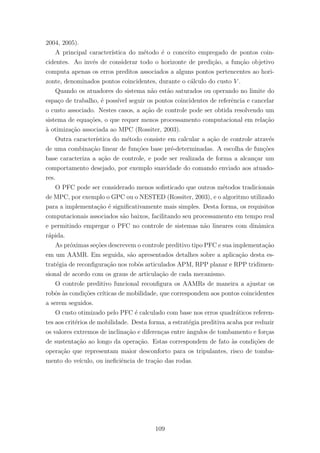 2004, 2005).
A principal caracter´ıstica do m´etodo ´e o conceito empregado de pontos coin-
cidentes. Ao inv´es de considerar todo o horizonte de predi¸c˜ao, a fun¸c˜ao objetivo
computa apenas os erros preditos associados a alguns pontos pertencentes ao hori-
zonte, denominados pontos coincidentes, durante o c´alculo do custo V .
Quando os atuadores do sistema n˜ao est˜ao saturados ou operando no limite do
espa¸co de trabalho, ´e poss´ıvel seguir os pontos coincidentes de referˆencia e cancelar
o custo associado. Nestes casos, a a¸c˜ao de controle pode ser obtida resolvendo um
sistema de equa¸c˜oes, o que requer menos processamento computacional em rela¸c˜ao
`a otimiza¸c˜ao associada ao MPC (Rossiter, 2003).
Outra caracter´ıstica do m´etodo consiste em calcular a a¸c˜ao de controle atrav´es
de uma combina¸c˜ao linear de fun¸c˜oes base pr´e-determinadas. A escolha de fun¸c˜oes
base caracteriza a a¸c˜ao de controle, e pode ser realizada de forma a alcan¸car um
comportamento desejado, por exemplo suavidade do comando enviado aos atuado-
res.
O PFC pode ser considerado menos soﬁsticado que outros m´etodos tradicionais
de MPC, por exemplo o GPC ou o NESTED (Rossiter, 2003), e o algoritmo utilizado
para a implementa¸c˜ao ´e signiﬁcativamente mais simples. Desta forma, os requisitos
computacionais associados s˜ao baixos, facilitando seu processamento em tempo real
e permitindo empregar o PFC no controle de sistemas n˜ao lineares com dinˆamica
r´apida.
As pr´oximas se¸c˜oes descrevem o controle preditivo tipo PFC e sua implementa¸c˜ao
em um AAMR. Em seguida, s˜ao apresentados detalhes sobre a aplica¸c˜ao desta es-
trat´egia de reconﬁgura¸c˜ao nos robˆos articulados APM, RPP planar e RPP tridimen-
sional de acordo com os graus de articula¸c˜ao de cada mecanismo.
O controle preditivo funcional reconﬁgura os AAMRs de maneira a ajustar os
robˆos `as condi¸c˜oes cr´ıticas de mobilidade, que correspondem aos pontos coincidentes
a serem seguidos.
O custo otimizado pelo PFC ´e calculado com base nos erros quadr´aticos referen-
tes aos crit´erios de mobilidade. Desta forma, a estrat´egia preditiva acaba por reduzir
os valores extremos de inclina¸c˜ao e diferen¸cas entre ˆangulos de tombamento e for¸cas
de sustenta¸c˜ao ao longo da opera¸c˜ao. Estas correspondem de fato `as condi¸c˜oes de
opera¸c˜ao que representam maior desconforto para os tripulantes, risco de tomba-
mento do ve´ıculo, ou ineﬁciˆencia de tra¸c˜ao das rodas.
109
 