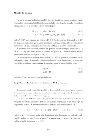 Modelo do Sistema
Para a predi¸c˜ao ´e utilizado o modelo discreto do sistema representado no espa¸co
de estados. Considerando robˆos m´oveis articulados com d juntas atuadas e o controle
cinem´atico u = ˙d, o modelo pode ser deﬁnido por:
d(k + 1) = d(k) + ∆t u(k) (6.21)
y(k) = f (d(k), ϕϑ(k), fr(k), ηr(k)) (6.22)
onde d ∈ Rna
corresponde ao estado, ∆t ∈ R ´e o incremento temporal, u ∈ Rna
´e o comando enviado e y ´e a sa´ıda medida do sistema, equivalente aos crit´erios de
mobilidade (altura, orienta¸c˜ao, estabilidade ou tra¸c˜ao) a serem controlados.
A representa¸c˜ao discreta assume um per´ıodo de amostragem constante T =
t(k + 1) − t(k) > 0. Desta forma, a posi¸c˜ao das juntas d(k) ´e deﬁnida com respeito
ao tempo conforme a rela¸c˜ao t = t(k) = kT.
Os mecanismos articulados empregados por AAMR possuem restri¸c˜oes f´ısicas,
incluindo o espa¸co de trabalho deﬁnido conforme o curso das juntas, e a largura de
banda dos atuadores. As restri¸c˜oes de estado e controle s˜ao deﬁnidas como:
d(k) ∈ X (6.23)
u(k) ∈ U (6.24)
onde X e U s˜ao conjuntos convexos fechados.
Trajet´oria de Referˆencia e Dinˆamica em Malha Fechada
De maneira geral, estrat´egias preditivas de controle buscam antecipar o comando
de forma que a sa´ıda estimada do sistema ˆy siga uma trajet´oria de referˆencia r
deﬁnida num horizonte futuro de tempo th.
O m´etodo de PFC recalcula a trajet´oria de referˆencia r, incluindo a dinˆamica
desejada do sistema em malha fechada de maneira semelhante a um ﬁltro tipo lag
de primeira ordem. A referˆencia em malha fechada w ´e obtida atrav´es de:
w(k + i) = r(k + i) − αi
(r(k) − y(k)), 0 ≤ i ≤ th (6.25)
onde 0 < α < 1 determina a aloca¸c˜ao desejada do p´olo do sistema em malha fechada;
considerando o per´ıodo de amostragem T e a constante de tempo τ do sistema em
malha fechada, temos que α = e−T
τ .
110
 