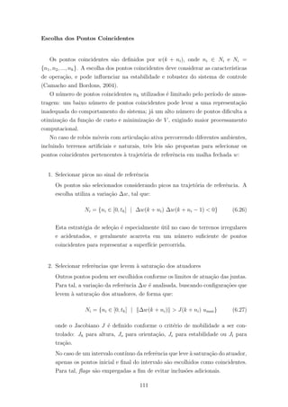 Escolha dos Pontos Coincidentes
Os pontos coincidentes s˜ao deﬁnidos por w(k + ni), onde ni ∈ Ni e Ni =
{n1, n2, ..., nh}. A escolha dos pontos coincidentes deve considerar as caracter´ısticas
de opera¸c˜ao, e pode inﬂuenciar na estabilidade e robustez do sistema de controle
(Camacho and Bordons, 2004).
O n´umero de pontos coincidentes nh utilizados ´e limitado pelo per´ıodo de amos-
tragem: um baixo n´umero de pontos coincidentes pode levar a uma representa¸c˜ao
inadequada do comportamento do sistema; j´a um alto n´umero de pontos diﬁculta a
otimiza¸c˜ao da fun¸c˜ao de custo e minimiza¸c˜ao de V , exigindo maior processamento
computacional.
No caso de robˆos m´oveis com articula¸c˜ao ativa percorrendo diferentes ambientes,
incluindo terrenos artiﬁciais e naturais, trˆes leis s˜ao propostas para selecionar os
pontos coincidentes pertencentes `a trajet´oria de referˆencia em malha fechada w:
1. Selecionar picos no sinal de referˆencia
Os pontos s˜ao selecionados considerando picos na trajet´oria de referˆencia. A
escolha utiliza a varia¸c˜ao ∆w, tal que:
Ni = {ni ∈ [0, th] | ∆w(k + ni) ∆w(k + ni − 1) < 0} (6.26)
Esta estrat´egia de sele¸c˜ao ´e especialmente ´util no caso de terrenos irregulares
e acidentados, e geralmente acarreta em um n´umero suﬁciente de pontos
coincidentes para representar a superf´ıcie percorrida.
2. Selecionar referˆencias que levem `a satura¸c˜ao dos atuadores
Outros pontos podem ser escolhidos conforme os limites de atua¸c˜ao das juntas.
Para tal, a varia¸c˜ao da referˆencia ∆w ´e analisada, buscando conﬁgura¸c˜oes que
levem `a satura¸c˜ao dos atuadores, de forma que:
Ni = {ni ∈ [0, th] | ∆w(k + ni) > J(k + ni) umax} (6.27)
onde o Jacobiano J ´e deﬁnido conforme o crit´erio de mobilidade a ser con-
trolado: Jh para altura, Jo para orienta¸c˜ao, Je para estabilidade ou Jt para
tra¸c˜ao.
No caso de um intervalo cont´ınuo da referˆencia que leve `a satura¸c˜ao do atuador,
apenas os pontos inicial e ﬁnal do intervalo s˜ao escolhidos como coincidentes.
Para tal, ﬂags s˜ao empregadas a ﬁm de evitar inclus˜oes adicionais.
111
 