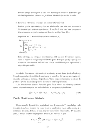 Esta estrat´egia de sele¸c˜ao ´e ´util no caso de varia¸c˜oes abruptas do terreno que
n˜ao correspondem a picos na trajet´oria de referˆencia em malha fechada.
3. Selecionar referˆencias conforme um incremento temporal
Por ﬁm, pontos coincidentes podem ser selecionados com base num incremento
de tempo ti previamente especiﬁcado. A escolha ´e feita com base nos pontos
j´a selecionados, seguindo o esquema descrito no Algoritmo 6.2.1:
Algorithm 6.2.1: Adiciona pontos coincidentes(ni, ti)
for ni ← n1 to nh
do



j ← 1
while ni−1 + j ∗ ti < ni
do
Ni = {Ni, ni−1 + j ∗ ti}
j ← j + 1
return (Ni)
Esta estrat´egia de sele¸c˜ao ´e especialmente ´util no caso de terrenos suaves,
onde as regras de sele¸c˜ao implementadas pelas Equa¸c˜oes (6.26) e (6.27) n˜ao
acarretam num n´umero suﬁciente de pontos coincidentes para representar a
superf´ıcie percorrida.
A sele¸c˜ao dos pontos coincidentes ´e realizada, a cada itera¸c˜ao do algoritmo,
levando em conta a trajet´oria de navega¸c˜ao e o modelo do terreno percorrido co-
nhecidos ao longo do horizonte de predi¸c˜ao. Outra op¸c˜ao seria realizar a sele¸c˜ao de
pontos a priori, utilizando apenas o modelo do terreno percorrido.
A lei de controle ´e deﬁnida de forma que a sa´ıda predita do sistema ˆy coincida
com a referˆencia desejada em malha fechada w nos pontos coincidentes:
ˆy(k + ni) = w(k + ni), ni = n1, n2, ..., nh (6.28)
Fun¸c˜ao Objetivo a ser Otimizada
O desempenho do controle ´e avaliado atrav´es de um custo V , calculado a cada
itera¸c˜ao do m´etodo levando em conta os erros quadr´aticos entre sa´ıda predita ˆy e
referˆencia de malha fechada w com respeito aos pontos coincidentes. De maneira
geral, a fun¸c˜ao objetivo empregada ´e deﬁnida, na itera¸c˜ao k, por:
V (k) =
nh
ni=n1
(ˆy(k + ni|k) − w(k + ni))2
(6.29)
112
 
