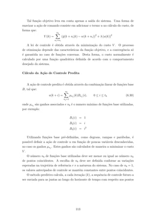 Tal fun¸c˜ao objetivo leva em conta apenas a sa´ıda do sistema. Uma forma de
suavizar a a¸c˜ao de comando consiste em adicionar o termo u no c´alculo do custo, de
forma que:
V (k) =
nh
ni=n1
(ˆy(k + ni|k) − w(k + ni))2
+ λ (u(k))2
A lei de controle ´e obtida atrav´es da minimiza¸c˜ao do custo V . O processo
de otimiza¸c˜ao depende das caracter´ısticas da fun¸c˜ao objetivo, e a convergˆencia s´o
´e garantida no caso de fun¸c˜oes convexas. Desta forma, o custo normalmente ´e
calculado por uma fun¸c˜ao quadr´atica deﬁnida de acordo com o comportamento
desejado do sistema.
C´alculo da A¸c˜ao de Controle Predita
A a¸c˜ao de controle predita ´e obtida atrav´es da combina¸c˜ao linear de fun¸c˜oes base
B, tal que:
u(k + i) =
nb
nj=1
µnj
(k)Bnj
(i), 0 ≤ i ≤ th (6.30)
onde µnj
s˜ao ganhos associados e nb ´e o numero m´aximo de fun¸c˜oes base utilizadas,
por exemplo:
B1(i) = 1
B2(i) = i
B3(i) = i2
Utilizando fun¸c˜oes base pr´e-deﬁnidas, como degraus, rampas e par´abolas, ´e
poss´ıvel deﬁnir a a¸c˜ao de controle u em fun¸c˜ao de poucas vari´aveis desconhecidas,
no caso os ganhos µnj
. Estes ganhos s˜ao calculados de maneira a minimizar o custo
V .
O n´umero nb de fun¸c˜oes base utilizadas deve ser menor ou igual ao n´umero nh
de pontos coincidentes. A escolha de nb deve ser deﬁnida conforme as varia¸c˜oes
esperadas na trajet´oria de referˆencia r e a natureza do sistema. No caso de nb = 1,
os valores antecipados de controle se mant´em constantes entre pontos coincidentes.
O m´etodo preditivo calcula, a cada itera¸c˜ao (k), a sequˆencia de controle futuro a
ser enviada para as juntas ao longo do horizonte de tempo com respeito aos pontos
113
 
