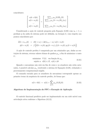 coincidentes:






u(k + 0|k)
u(k + n1|k)
...
u(k + nh|k)






=






nb
nj=1 µnj
(k)Bnj
(0)
nb
nj=1 µnj
(k + n1)Bnj
(n1)
...
nb
nj=1 µnj
(k + nh)Bnj
(nh)






Considerando a a¸c˜ao de controle proposta pela Equa¸c˜ao (6.30) com nb = 1, a
predi¸c˜ao ˆy da sa´ıda do sistema pode ser deﬁnida, na itera¸c˜ao k, com respeito aos
pontos coincidentes por:
ˆd(k + ni+1|k) = d(k + ni) + ∆t(ni+1 − ni) u(k + ni|k)
ˆy(k + ni|k) = f ˆd(k + ni|k), ϕϑ(k + ni), fr(k + ni|k), ηr(k + ni|k)
A a¸c˜ao de controle predita ´e computada por um otimizador que, dadas as res-
tri¸c˜oes do sistema, retorna valores ´otimos de ganhos µnj
a ﬁm de minimizar o custo
V :
minimizar V (k) em fun¸c˜ao de µnj
sujeito a d(k) ∈ X, u(k) ∈ U
(6.31)
Quando o mecanismo n˜ao est´a em ﬁm de curso e os atuadores n˜ao est˜ao satu-
rados, ´e poss´ıvel calcular µnj
resolvendo o sistema de Equa¸c˜oes (6.28), reduzindo o
processamento computacional exigido.
O comando enviado para os atuadores do mecanismo corresponde apenas ao
primeiro termo da sequˆencia do controle predito, de forma que:
u(k + 0|k) = u(k) =
nb
nj=1
µnj
(k)Bj(0) (6.32)
Algoritmo de Implementa¸c˜ao do PFC e Exemplo de Aplica¸c˜ao
O controle funcional preditivo pode ser implementado em um robˆo m´ovel com
articula¸c˜ao ativa conforme o Algoritmo (6.2.2).
114
 