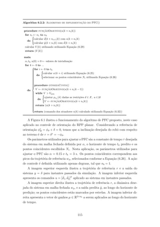 Algorithm 6.2.2: Algoritmo de implementac¸˜ao do PFC()
procedure func¸˜aoObjetivo(u(k + ni|k))
for ni ← n1 to nh
do
calcular ˆd(k + ni+1|k) com u(k + ni|k)
calcular ˆy(k + ni|k) com ˆd(k + ni|k)
calcular V (k) utilizando utilizando Equa¸c˜ao (6.29)
return (V (k))
main
α, th, u(0) = 0 ← valores de inicializa¸c˜ao
for k ← 0 to ...
do



for i ← 0 to th
do
calcular w(k + i) utilizando Equa¸c˜ao (6.25)
selecionar os pontos coincidentes Ni utilizando Equa¸c˜ao (6.26)
procedure otimizaCusto()
V ← func¸˜aoObjetivo(u(k + ni|k − 1))
while V > Vmin
do
ajustar µnj
(k) dadas as restri¸c˜oes d ∈ X, u ∈ U
V ← func¸˜aoObjetivo(u(k + ni|k))
return (u(k + ni|k))
return (comando dos atuadores u(k) calculado utilizando Equa¸c˜ao (6.32))
A Figura 6.1 ilustra o funcionamento do algoritmo de PFC proposto, neste caso
aplicado no controle de orienta¸c˜ao do RPP planar. Considerando a referˆencia de
orienta¸c˜ao φ∗
R = φϑ + δ = 0, temos que a inclina¸c˜ao desejada do robˆo com respeito
ao terreno ´e de r = δ∗
= −φϑ.
Os parˆametros utilizados para ajustar o PFC s˜ao a constante de tempo τ desejada
do sistema em malha fechada deﬁnida por α, o horizonte de tempo th predito e os
pontos coincidentes escolhidos Ni. Nesta aplica¸c˜ao, os parˆametros utilizados para
ajustar o PFC s˜ao α = 0.15 e th = 3 s. Os pontos coincidentes correspondem aos
picos da trajet´oria de referˆencia wφ, selecionados conforme a Equa¸c˜ao (6.26). A a¸c˜ao
de controle ´e deﬁnida utilizando apenas degraus, tal que nb = 1.
A imagem superior esquerda ilustra a trajet´oria de referˆencia r e a sa´ıda do
sistema y = δ para instantes passados da simula¸c˜ao. A imagem inferior esquerda
apresenta os comandos u = [ ˙d1, ˙d2]T
aplicado ao sistema em instantes passados.
A imagem superior direita ilustra a trajet´oria de referˆencia r, a dinˆamica dese-
jada do sistema em malha fechada wφ, e a sa´ıda predita ˆy, ao longo do horizonte de
predi¸c˜ao; os pontos coincidentes est˜ao marcados por estrelas. A imagem inferior di-
reita apresenta o vetor de ganhos µ ∈ R2×nh a serem aplicados ao longo do horizonte
de tempo.
115
 