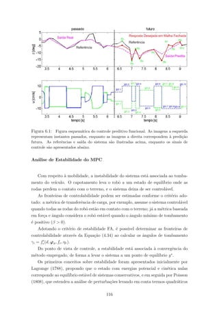 Figura 6.1: Figura esquem´atica do controle preditivo funcional. As imagens a esquerda
representam instantes passados, enquanto as imagens a direita correspondem `a predi¸c˜ao
futura. As referˆencias e sa´ıda do sistema s˜ao ilustradas acima, enquanto os sinais de
controle s˜ao apresentados abaixo.
An´alise de Estabilidade do MPC
Com respeito `a mobilidade, a instabilidade do sistema est´a associada ao tomba-
mento do ve´ıculo. O capotamento leva o robˆo a um estado de equil´ıbrio onde as
rodas perdem o contato com o terreno, e o sistema deixa de ser control´avel.
As fronteiras de controlabilidade podem ser estimadas conforme o crit´erio ado-
tado: a m´etrica de transferˆencia de carga, por exemplo, assume o sistema control´avel
quando todas as rodas do robˆo est˜ao em contato com o terreno; j´a a m´etrica baseada
em for¸ca e ˆangulo considera o robˆo est´avel quando o ˆangulo m´ınimo de tombamento
´e positivo (β > 0).
Adotando o crit´erio de estabilidade FA, ´e poss´ıvel determinar as fronteiras de
controlabilidade atrav´es da Equa¸c˜ao (4.34) ao calcular os ˆangulos de tombamento
γi = fe(d, ϕϑ, fr, ηr).
Do ponto de vista de controle, a estabilidade est´a associada `a convergˆencia do
m´etodo empregado, de forma a levar o sistema a um ponto de equil´ıbrio y∗
.
Os primeiros conceitos sobre estabilidade foram apresentados inicialmente por
Lagrange (1788), propondo que o estado com energias potencial e cin´etica nulas
corresponde ao equil´ıbrio est´avel de sistemas conservativos, e em seguida por Poisson
(1808), que estendeu a an´alise de perturba¸c˜oes levando em conta termos quadr´aticos
116
 