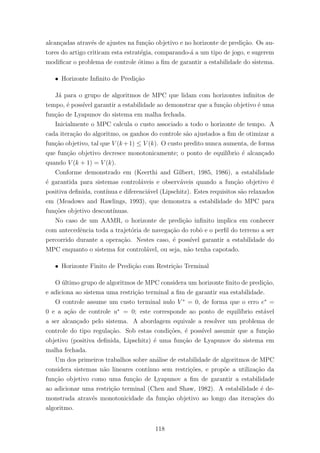 alcan¸cadas atrav´es de ajustes na fun¸c˜ao objetivo e no horizonte de predi¸c˜ao. Os au-
tores do artigo criticam esta estrat´egia, comparando-´a a um tipo de jogo, e sugerem
modiﬁcar o problema de controle ´otimo a ﬁm de garantir a estabilidade do sistema.
ˆ Horizonte Inﬁnito de Predi¸c˜ao
J´a para o grupo de algoritmos de MPC que lidam com horizontes inﬁnitos de
tempo, ´e poss´ıvel garantir a estabilidade ao demonstrar que a fun¸c˜ao objetivo ´e uma
fun¸c˜ao de Lyapunov do sistema em malha fechada.
Inicialmente o MPC calcula o custo associado a todo o horizonte de tempo. A
cada itera¸c˜ao do algoritmo, os ganhos do controle s˜ao ajustados a ﬁm de otimizar a
fun¸c˜ao objetivo, tal que V (k+1) ≤ V (k). O custo predito nunca aumenta, de forma
que fun¸c˜ao objetivo decresce monotonicamente; o ponto de equil´ıbrio ´e alcan¸cado
quando V (k + 1) = V (k).
Conforme demonstrado em (Keerthi and Gilbert, 1985, 1986), a estabilidade
´e garantida para sistemas control´aveis e observ´aveis quando a fun¸c˜ao objetivo ´e
positiva deﬁnida, cont´ınua e diferenci´avel (Lipschitz). Estes requisitos s˜ao relaxados
em (Meadows and Rawlings, 1993), que demonstra a estabilidade do MPC para
fun¸c˜oes objetivo descont´ınuas.
No caso de um AAMR, o horizonte de predi¸c˜ao inﬁnito implica em conhecer
com antecedˆencia toda a trajet´oria de navega¸c˜ao do robˆo e o perﬁl do terreno a ser
percorrido durante a opera¸c˜ao. Nestes caso, ´e poss´ıvel garantir a estabilidade do
MPC enquanto o sistema for control´avel, ou seja, n˜ao tenha capotado.
ˆ Horizonte Finito de Predi¸c˜ao com Restri¸c˜ao Terminal
O ´ultimo grupo de algoritmos de MPC considera um horizonte ﬁnito de predi¸c˜ao,
e adiciona ao sistema uma restri¸c˜ao terminal a ﬁm de garantir sua estabilidade.
O controle assume um custo terminal nulo V ∗
= 0, de forma que o erro e∗
=
0 e a a¸c˜ao de controle u∗
= 0; este corresponde ao ponto de equil´ıbrio est´avel
a ser alcan¸cado pelo sistema. A abordagem equivale a resolver um problema de
controle do tipo regula¸c˜ao. Sob estas condi¸c˜oes, ´e poss´ıvel assumir que a fun¸c˜ao
objetivo (positiva deﬁnida, Lipschitz) ´e uma fun¸c˜ao de Lyapunov do sistema em
malha fechada.
Um dos primeiros trabalhos sobre an´alise de estabilidade de algoritmos de MPC
considera sistemas n˜ao lineares cont´ınuo sem restri¸c˜oes, e prop˜oe a utiliza¸c˜ao da
fun¸c˜ao objetivo como uma fun¸c˜ao de Lyapunov a ﬁm de garantir a estabilidade
ao adicionar uma restri¸c˜ao terminal (Chen and Shaw, 1982). A estabilidade ´e de-
monstrada atrav´es monotonicidade da fun¸c˜ao objetivo ao longo das itera¸c˜oes do
algoritmo.
118
 