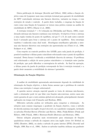 Outra publica¸c˜ao de destaque (Keerthi and Gilbert, 1988) utiliza a fun¸c˜ao ob-
jetivo como de Lyapunov mais uma restri¸c˜ao terminal para garantir de estabilidade
do MPC controlando sistemas n˜ao lineares discretos, variantes no tempo, e com
restri¸c˜oes de estado e controle. A partir deste trabalho, o emprego da fun¸c˜ao de
custo como uma fun¸c˜ao de Lyapunov se tornou uma pr´atica comum na an´alise de
estabilidade de MPCs (Mayne et al., 2000).
A restri¸c˜ao terminal e∗
= 0 ´e relaxada em (Michalska and Mayne, 1993), consi-
derando sistemas n˜ao lineares cont´ınuos com restri¸c˜oes. O objetivo ´e levar o sistema
a uma regi˜ao vizinha do ponto de equil´ıbrio, tal que V ∈ V, de onde outro controle
local ´e acionado para levar o sistema at´e o ponto de equil´ıbrio. Esta estrat´egia
tamb´em ´e conhecida como dual mode. Abordagens semelhantes aplicadas a siste-
mas n˜ao lineares discretos com restri¸c˜oes s˜ao apresentadas em (Chisci et al., 1996;
Scokaert et al., 1999).
Com respeito ao controle preditivo dos AAMR, para cada janela de predi¸c˜ao, ´e
poss´ıvel considerar o ´ultimo ponto coincidente selecionado como o ponto de equil´ıbrio
terminal. Desta forma ´e veriﬁcada a estabilidade discreta do sistema. O problema
est´a relacionado a adi¸c˜ao de novos pontos coincidentes e a transi¸c˜ao entre janelas
de predi¸c˜ao, que pode diﬁcultar a convergˆencia do m´etodo. Ao ﬁnal da opera¸c˜ao,
o ´ultimo ponto da janela de predi¸c˜ao corresponde de fato `a restri¸c˜ao terminal, e a
partir deste momento a estabilidade do sistema ´e garantida.
Otimiza¸c˜ao da Fun¸c˜ao Objetivo
A an´alise de estabilidade apresentada anteriormente depende da viabilidade de
otimiza¸c˜ao da fun¸c˜ao objetivo, e desta forma assume que o problema de controle
´otimo com restri¸c˜oes ´e sempre solucion´avel.
A quest˜ao merece aten¸c˜ao especial quando se trata de sistemas n˜ao-lineares,
onde o otimizador pode ter que lidar com fun¸c˜oes n˜ao-convexas; nestes casos n˜ao
existe garantia de que o custo m´ınimo global ser´a alcan¸cado, principalmente durante
aplica¸c˜oes em tempo real (Camacho and Bordons, 2004).
Diferentes m´etodos podem ser utilizados para computar a otimiza¸c˜ao. As
solu¸c˜oes mais comuns empregam o gradiente da fun¸c˜ao objetivo, como o m´etodo
de descida m´axima (em inglˆes steepest descent), ou o gradiente conjugado, incluindo
os m´etodos Fletcher-Reeves (Fletcher and Reeves, 1964), Polak-Ribi`ere (Polak and
Ribiere, 1969; Polyak, 1969) e Hestenes-Stiefel (Hestenes and Hestenes, 1980).
Outras solu¸c˜oes propostas mais recentemente para otimiza¸c˜ao de fun¸c˜oes
quadr´aticas seriam o m´etodo do conjunto ativo (em inglˆes Active Set Method, ou
ASM) (Rossiter, 2003), ou ainda o m´etodo do ponto interior (IPM) (Nocedal and
Wright, 1999; Rao et al., 1998). Ambos os m´etodos tamb´em utilizam um gradiente
119
 