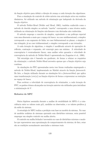 da fun¸c˜ao objetivo para deﬁnir a dire¸c˜ao de avan¸co a cada itera¸c˜ao dos algoritmos.
Para a simula¸c˜ao do controle de robˆos m´oveis com articula¸c˜ao ativa em cen´arios
dinˆamicos, foi utilizado um m´etodo de otimiza¸c˜ao que independe da derivada da
fun¸c˜ao objetivo.
O m´etodo Nelder-Mead (Nelder and Mead, 1965), tamb´em conhecido como o
m´etodo de descida simplex ou m´etodo “ameba” corresponde a uma t´ecnica muito
utilizada na otimiza¸c˜ao de fun¸c˜oes n˜ao-lineares com derivadas n˜ao conhecidas.
O m´etodo emprega o conceito de simplex, equivalente a um politopo especial
com uma dimens˜ao a mais que o espa¸co de busca: no caso unidimensional, o simplex
corresponde a um segmento de linha; no caso bidimensional ou planar, o simplex ´e
um triˆangulo; j´a no caso tridimensional, o simplex corresponde a um tetraedro.
A cada itera¸c˜ao do algoritmo, o simplex ´e modiﬁcado atrav´es de opera¸c˜oes de
reﬂex˜ao, contra¸c˜ao e expans˜ao, at´e convergir para um m´ınimo. A velocidade de
convergˆencia ´e eventualmente linear; uma an´alise sobre garantia e velocidade de
convergˆencia do m´etodo de Nelder-Mead ´e apresentada em (Lagarias et al., 1998).
Tal estrat´egia n˜ao ´e baseada em gradiente, de forma a relaxar os requisitos
da otimiza¸c˜ao; o m´etodo Nelder-Mead necessita apenas que a fun¸c˜ao objetivo seja
cont´ınua.
As simula¸c˜oes do PFC apresentadas nesta tese foram realizadas empregando o
m´etodo de Nelder-Mead, implementado no Matlab atrav´es da fun¸c˜ao fminsearch.
De fato, a fun¸c˜ao utilizada durante as simula¸c˜oes foi a fminsearchbnd, que aplica
uma transforma¸c˜ao (sin(u)) na fun¸c˜ao objetivo de forma a representar as restri¸c˜oes
no espa¸co de busca.
Para acelerar a velocidade de convergˆencia do otimizador, a cada itera¸c˜ao do
PFC, os ganhos ´otimos alcan¸cados na itera¸c˜ao anterior s˜ao utilizados para inicializar
a minimiza¸c˜ao de V .
Robustez do MPC
Outra hip´otese assumida durante a an´alise de estabilidade de MPCs ´e a coin-
cidˆencia entre os valores reais y(t), medidos ou observados, e os valores preditos ˆy
da sa´ıda do sistema.
A estrat´egia de MPC realiza a predi¸c˜ao com base no modelo do sistema. No caso
de modelos realistas de sistemas operando sem dist´urbios externos, seria poss´ıvel
empregar um simples controle em malha aberta.
O controle em malha fechada ´e necess´ario no caso de dist´urbios externos e mode-
los que representem uma aproxima¸c˜ao do comportamento do sistema; de fato, estas
s˜ao as condi¸c˜oes normalmente associadas a sistemas reais.
120
 