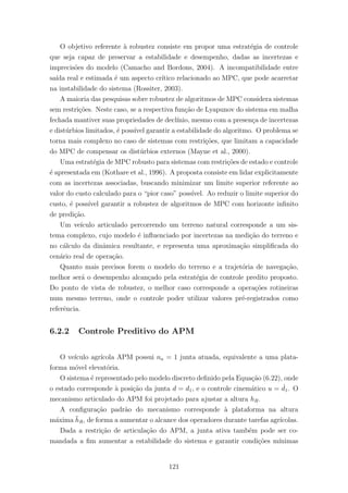 O objetivo referente `a robustez consiste em propor uma estrat´egia de controle
que seja capaz de preservar a estabilidade e desempenho, dadas as incertezas e
imprecis˜oes do modelo (Camacho and Bordons, 2004). A incompatibilidade entre
sa´ıda real e estimada ´e um aspecto cr´ıtico relacionado ao MPC, que pode acarretar
na instabilidade do sistema (Rossiter, 2003).
A maioria das pesquisas sobre robustez de algoritmos de MPC considera sistemas
sem restri¸c˜oes. Neste caso, se a respectiva fun¸c˜ao de Lyapunov do sistema em malha
fechada mantiver suas propriedades de decl´ınio, mesmo com a presen¸ca de incertezas
e dist´urbios limitados, ´e poss´ıvel garantir a estabilidade do algoritmo. O problema se
torna mais complexo no caso de sistemas com restri¸c˜oes, que limitam a capacidade
do MPC de compensar os dist´urbios externos (Mayne et al., 2000).
Uma estrat´egia de MPC robusto para sistemas com restri¸c˜oes de estado e controle
´e apresentada em (Kothare et al., 1996). A proposta consiste em lidar explicitamente
com as incertezas associadas, buscando minimizar um limite superior referente ao
valor do custo calculado para o “pior caso” poss´ıvel. Ao reduzir o limite superior do
custo, ´e poss´ıvel garantir a robustez de algoritmos de MPC com horizonte inﬁnito
de predi¸c˜ao.
Um ve´ıculo articulado percorrendo um terreno natural corresponde a um sis-
tema complexo, cujo modelo ´e inﬂuenciado por incertezas na medi¸c˜ao do terreno e
no c´alculo da dinˆamica resultante, e representa uma aproxima¸c˜ao simpliﬁcada do
cen´ario real de opera¸c˜ao.
Quanto mais precisos forem o modelo do terreno e a trajet´oria de navega¸c˜ao,
melhor ser´a o desempenho alcan¸cado pela estrat´egia de controle predito proposto.
Do ponto de vista de robustez, o melhor caso corresponde a opera¸c˜oes rotineiras
num mesmo terreno, onde o controle poder utilizar valores pr´e-registrados como
referˆencia.
6.2.2 Controle Preditivo do APM
O ve´ıculo agr´ıcola APM possui na = 1 junta atuada, equivalente a uma plata-
forma m´ovel elevat´oria.
O sistema ´e representado pelo modelo discreto deﬁnido pela Equa¸c˜ao (6.22), onde
o estado corresponde `a posi¸c˜ao da junta d = d1, e o controle cinem´atico u = ˙d1. O
mecanismo articulado do APM foi projetado para ajustar a altura hR.
A conﬁgura¸c˜ao padr˜ao do mecanismo corresponde `a plataforma na altura
m´axima ¯hR, de forma a aumentar o alcance dos operadores durante tarefas agr´ıcolas.
Dada a restri¸c˜ao de articula¸c˜ao do APM, a junta ativa tamb´em pode ser co-
mandada a ﬁm aumentar a estabilidade do sistema e garantir condi¸c˜oes m´ınimas
121
 