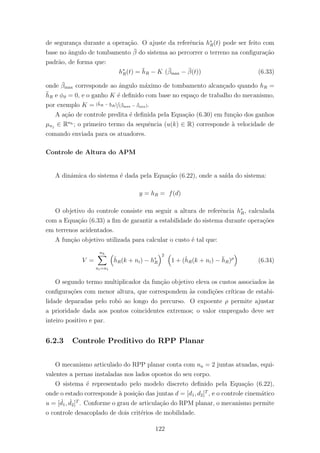 de seguran¸ca durante a opera¸c˜ao. O ajuste da referˆencia h∗
R(t) pode ser feito com
base no ˆangulo de tombamento ¯β do sistema ao percorrer o terreno na conﬁgura¸c˜ao
padr˜ao, de forma que:
h∗
R(t) = ¯hR − K (¯βmax − ¯β(t)) (6.33)
onde ¯βmax corresponde ao ˆangulo m´aximo de tombamento alcan¸cado quando hR =
¯hR e φϑ = 0, e o ganho K ´e deﬁnido com base no espa¸co de trabalho do mecanismo,
por exemplo K = (¯hR − hR)/(¯βmax − ¯βmin).
A a¸c˜ao de controle predita ´e deﬁnida pela Equa¸c˜ao (6.30) em fun¸c˜ao dos ganhos
µnj
∈ Rnh ; o primeiro termo da sequˆencia (u(k) ∈ R) corresponde `a velocidade de
comando enviada para os atuadores.
Controle de Altura do APM
A dinˆamica do sistema ´e dada pela Equa¸c˜ao (6.22), onde a sa´ıda do sistema:
y = hR = f(d)
O objetivo do controle consiste em seguir a altura de referˆencia h∗
R, calculada
com a Equa¸c˜ao (6.33) a ﬁm de garantir a estabilidade do sistema durante opera¸c˜oes
em terrenos acidentados.
A fun¸c˜ao objetivo utilizada para calcular o custo ´e tal que:
V =
nh
ni=n1
ˆhR(k + ni) − h∗
R
2
1 + (ˆhR(k + ni) − ¯hR)ρ
(6.34)
O segundo termo multiplicador da fun¸c˜ao objetivo eleva os custos associados `as
conﬁgura¸c˜oes com menor altura, que correspondem `as condi¸c˜oes cr´ıticas de estabi-
lidade deparadas pelo robˆo ao longo do percurso. O expoente ρ permite ajustar
a prioridade dada aos pontos coincidentes extremos; o valor empregado deve ser
inteiro positivo e par.
6.2.3 Controle Preditivo do RPP Planar
O mecanismo articulado do RPP planar conta com na = 2 juntas atuadas, equi-
valentes a pernas instaladas nos lados opostos do seu corpo.
O sistema ´e representado pelo modelo discreto deﬁnido pela Equa¸c˜ao (6.22),
onde o estado corresponde `a posi¸c˜ao das juntas d = [d1, d2]T
, e o controle cinem´atico
u = [ ˙d1, ˙d2]T
. Conforme o grau de articula¸c˜ao do RPM planar, o mecanismo permite
o controle desacoplado de dois crit´erios de mobilidade.
122
 