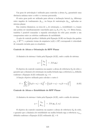 Um grau de articula¸c˜ao ´e utilizado para controlar a altura hR, garantindo uma
distˆancia m´ınima entre o robˆo e o terreno percorrido.
O outro grau pode ser utilizado para alterar a inclina¸c˜ao lateral φR, diferen¸ca
entre ˆangulos de tombamento ∆γ12 , ou for¸cas de sustenta¸c˜ao ∆fs12
aplicadas ao
sistema planar.
Em cen´arios dinˆamicos, os erros de eo de orienta¸c˜ao, ee estabilidade e et tra¸c˜ao
n˜ao podem ser simultaneamente cancelados para φϑ, θϑ = 0, hR > 0. Desta forma,
tamb´em ´e poss´ıvel comandar a segunda articula¸c˜ao do robˆo para atender a um
compromisso entre os crit´erios conﬂitantes de mobilidade.
A a¸c˜ao de controle predita ´e deﬁnida pela Equa¸c˜ao (6.30) em fun¸c˜ao dos ganhos
µnj
∈ R2×nh ; o primeiro termo da sequˆencia (u(k) ∈ R2
) corresponde `a velocidade
de comando enviada para os atuadores.
Controle de Altura e Orienta¸c˜ao do RPP Planar
A dinˆamica do sistema ´e dada pela Equa¸c˜ao (6.22), onde a sa´ıda do sistema:
y =
hR
φR
= f(d, ϕϑ)
O objetivo do controle consistem em manter a altura de referˆencia h∗
R do robˆo, e
garantir que a dinˆamica de orienta¸c˜ao em malha fechada siga a referˆencia wφ deﬁnida
conforme a Equa¸c˜ao (6.25) utilizando φ∗
R = 0.
A fun¸c˜ao objetivo utilizada para calcular o custo ´e:
V =
nh
ni=n1
ˆhR(k + ni) − h∗
R
2
+ ˆφR(k + ni) − wφ(k + ni)
2
(6.35)
Controle de Altura e Estabilidade do RPP Planar
A dinˆamica do sistema ´e dada pela Equa¸c˜ao (6.22), onde a sa´ıda do sistema:
y =
hR
∆γ12
= f(d, ϕϑ, fr, ηr)
O objetivo do controle consistem em manter a altura de referˆencia h∗
R do robˆo,
e garantir que a dinˆamica de estabilidade em malha fechada siga a referˆencia w∆γ12
deﬁnida conforme a Equa¸c˜ao (6.25) utilizando ∆∗
γ = 0.
123
 