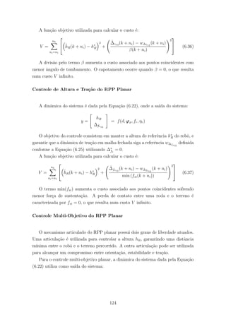 A fun¸c˜ao objetivo utilizada para calcular o custo ´e:
V =
nh
ni=n1

 ˆhR(k + ni) − h∗
R
2
+
ˆ∆γ12 (k + ni) − w∆γ12
(k + ni)
β(k + ni)
2

 (6.36)
A divis˜ao pelo termo β aumenta o custo associado aos pontos coincidentes com
menor ˆangulo de tombamento. O capotamento ocorre quando β = 0, o que resulta
num custo V inﬁnito.
Controle de Altura e Tra¸c˜ao do RPP Planar
A dinˆamica do sistema ´e dada pela Equa¸c˜ao (6.22), onde a sa´ıda do sistema:
y =
hR
∆fs12
= f(d, ϕϑ, fr, ηr)
O objetivo do controle consistem em manter a altura de referˆencia h∗
R do robˆo, e
garantir que a dinˆamica de tra¸c˜ao em malha fechada siga a referˆencia w∆fs12
deﬁnida
conforme a Equa¸c˜ao (6.25) utilizando ∆∗
fs
= 0.
A fun¸c˜ao objetivo utilizada para calcular o custo ´e:
V =
nh
ni=n1

 ˆhR(k + ni) − h∗
R
2
+
ˆ∆fs12
(k + ni) − w∆fs12
(k + ni)
min (fsi(k + ni))
2

 (6.37)
O termo min(fsi) aumenta o custo associado aos pontos coincidentes sofrendo
menor for¸ca de sustenta¸c˜ao. A perda de contato entre uma roda e o terreno ´e
caracterizada por fsi = 0, o que resulta num custo V inﬁnito.
Controle Multi-Objetivo do RPP Planar
O mecanismo articulado do RPP planar possui dois graus de liberdade atuados.
Uma articula¸c˜ao ´e utilizada para controlar a altura hR, garantindo uma distˆancia
m´ınima entre o robˆo e o terreno percorrido. A outra articula¸c˜ao pode ser utilizada
para alcan¸car um compromisso entre orienta¸c˜ao, estabilidade e tra¸c˜ao.
Para o controle multi-objetivo planar, a dinˆamica do sistema dada pela Equa¸c˜ao
(6.22) utiliza como sa´ıda do sistema:
124
 