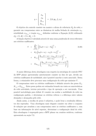 y =






hR
φR
∆γ12
∆fs12






= f(d, ϕϑ, fr, ηr)
O objetivo do controle consiste em manter a altura de referˆencia h∗
R do robˆo, e
garantir um compromisso entre as dinˆamicas de malha fechada de orienta¸c˜ao wφ,
estabilidade w∆γ12
e tra¸c˜ao w∆fs12
deﬁnidas conforme a Equa¸c˜ao (6.25) utilizando
φ∗
R = 0, ∆∗
γ = 0 e ∆∗
fs
= 0.
A fun¸c˜ao objetivo ´e calculada atrav´es de uma soma ponderada de erros referentes
aos crit´erios conﬂitantes:
V =
nh
ni=n1
ˆhR(k + ni) − h∗
R
2
+ (6.38)
+ Kφ
ˆφR(k + ni) − wφ(k + ni)
2
+
+ Kγ12
ˆ∆γ12 (k + ni) − w∆γ12
(k + ni)
β(k + ni)
2
+
+ K∆fs12
ˆ∆fs12
(k + ni) − w∆fs12
(k + ni)
fsmin (k + ni)
2


A maior diferen¸ca desta abordagem com respeito `as estrat´egias de controle PFC
do RPP planar apresentadas anteriormente consiste no fato de que, devido aos
crit´erios conﬂitantes de mobilidade, n˜ao ´e poss´ıvel cancelar o custo associado. Desta
forma, o otimizador deve procurar uma conﬁgura¸c˜ao do robˆo que minimize V .
O compromisso entre os crit´erios conﬂitantes ´e deﬁnido atrav´es dos pesos Kφ,
Kγ12 e K∆fs12
. Estes pesos podem ser estimados levando em conta as caracter´ısticas
do robˆo articulado, terreno percorrido e tipo de opera¸c˜ao a ser executada. Uma
poss´ıvel metodologia para deﬁnir K consiste em avaliar a mobilidade do robˆo em
conﬁgura¸c˜ao padr˜ao, e determinar os crit´erios cr´ıticos e a diferen¸ca entre valores
desejados e alcan¸cados pelo robˆo.
Ainda assim, a escolha de pesos ´e subjetiva, e pode levar a resultados diferen-
tes dos esperados. Uma abordagem mais elegante consiste em obter o conjunto
de solu¸c˜oes que atendam a um compromisso entre os crit´erios conﬂitantes e, com
base em informa¸c˜oes de n´ıvel superior, determinar a conﬁgura¸c˜ao ideal do robˆo.
Esta abordagem ´e empregada para o RPP planar em cen´arios est´aticos, conforme
apresentado na se¸c˜ao 7.3.
125
 