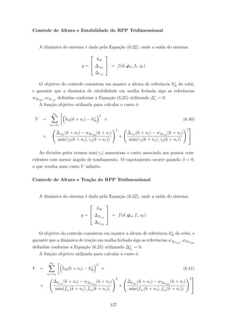 Controle de Altura e Estabilidade do RPP Tridimensional
A dinˆamica do sistema ´e dada pela Equa¸c˜ao (6.22), onde a sa´ıda do sistema:
y =



hR
∆γ24
∆γ13


 = f(d, ϕϑ, fr, ηr)
O objetivo do controle consistem em manter a altura de referˆencia h∗
R do robˆo,
e garantir que a dinˆamica de estabilidade em malha fechada siga as referˆencias
w∆γ24
, w∆γ13
deﬁnidas conforme a Equa¸c˜ao (6.25) utilizando ∆∗
γ = 0.
A fun¸c˜ao objetivo utilizada para calcular o custo ´e:
V =
nh
ni=n1
ˆhR(k + ni) − h∗
R
2
+ (6.40)
+
ˆ∆γ24 (k + ni) − w∆γ24
(k + ni)
min(γ2(k + ni), γ4(k + ni))
2
+
ˆ∆γ13 (k + ni) − w∆γ13
(k + ni)
min(γ1(k + ni), γ3(k + ni))
2


As divis˜oes pelos termos min(γi) aumentam o custo associado aos pontos coin-
cidentes com menor ˆangulo de tombamento. O capotamento ocorre quando β = 0,
o que resulta num custo V inﬁnito.
Controle de Altura e Tra¸c˜ao do RPP Tridimensional
A dinˆamica do sistema ´e dada pela Equa¸c˜ao (6.22), onde a sa´ıda do sistema:
y =



hR
∆fs12
∆fs23


 = f(d, ϕϑ, fr, ηr)
O objetivo do controle consistem em manter a altura de referˆencia h∗
R do robˆo, e
garantir que a dinˆamica de tra¸c˜ao em malha fechada siga as referˆencias w∆fs12
, w∆fs23
deﬁnidas conforme a Equa¸c˜ao (6.25) utilizando ∆∗
fs
= 0.
A fun¸c˜ao objetivo utilizada para calcular o custo ´e:
V =
nh
ni=n1
ˆhR(k + ni) − h∗
R
2
+ (6.41)
+
ˆ∆fs12
(k + ni) − w∆fs12
(k + ni)
min(fs1 (k + ni), fs2 (k + ni))
2
+
ˆ∆fs23
(k + ni) − w∆fs23
(k + ni)
min(fs2 (k + ni), fs3 (k + ni))
2


127
 