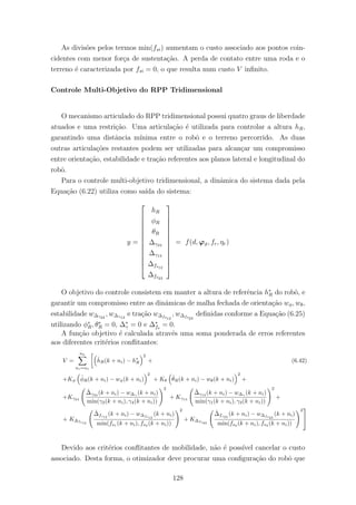 As divis˜oes pelos termos min(fsi) aumentam o custo associado aos pontos coin-
cidentes com menor for¸ca de sustenta¸c˜ao. A perda de contato entre uma roda e o
terreno ´e caracterizada por fsi = 0, o que resulta num custo V inﬁnito.
Controle Multi-Objetivo do RPP Tridimensional
O mecanismo articulado do RPP tridimensional possui quatro graus de liberdade
atuados e uma restri¸c˜ao. Uma articula¸c˜ao ´e utilizada para controlar a altura hR,
garantindo uma distˆancia m´ınima entre o robˆo e o terreno percorrido. As duas
outras articula¸c˜oes restantes podem ser utilizadas para alcan¸car um compromisso
entre orienta¸c˜ao, estabilidade e tra¸c˜ao referentes aos planos lateral e longitudinal do
robˆo.
Para o controle multi-objetivo tridimensional, a dinˆamica do sistema dada pela
Equa¸c˜ao (6.22) utiliza como sa´ıda do sistema:
y =













hR
φR
θR
∆γ24
∆γ13
∆fs12
∆fs23













= f(d, ϕϑ, fr, ηr)
O objetivo do controle consistem em manter a altura de referˆencia h∗
R do robˆo, e
garantir um compromisso entre as dinˆamicas de malha fechada de orienta¸c˜ao wφ, wθ,
estabilidade w∆γ24
, w∆γ13
e tra¸c˜ao w∆fs12
, w∆fs23
deﬁnidas conforme a Equa¸c˜ao (6.25)
utilizando φ∗
R, θ∗
R = 0, ∆∗
γ = 0 e ∆∗
fs
= 0.
A fun¸c˜ao objetivo ´e calculada atrav´es uma soma ponderada de erros referentes
aos diferentes crit´erios conﬂitantes:
V =
nh
ni=n1
ˆhR(k + ni) − h∗
R
2
+ (6.42)
+Kφ
ˆφR(k + ni) − wφ(k + ni)
2
+ Kθ
ˆθR(k + ni) − wθ(k + ni)
2
+
+Kγ24
ˆ∆γ24 (k + ni) − w∆γ (k + ni)
min(γ2(k + ni), γ4(k + ni))
2
+ Kγ13
ˆ∆γ13 (k + ni) − w∆γ (k + ni)
min(γ1(k + ni), γ3(k + ni))
2
+
+ K∆fs12
ˆ∆fs12
(k + ni) − w∆fs12
(k + ni)
min(fs1
(k + ni), fs2
(k + ni))
2
+ K∆fs23
ˆ∆fs23
(k + ni) − w∆fs23
(k + ni)
min(fs2
(k + ni), fs3
(k + ni))
2


Devido aos crit´erios conﬂitantes de mobilidade, n˜ao ´e poss´ıvel cancelar o custo
associado. Desta forma, o otimizador deve procurar uma conﬁgura¸c˜ao do robˆo que
128
 