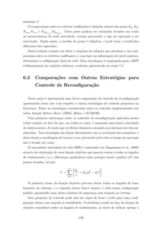 minimize V .
O compromisso entre os crit´erios conﬂitantes ´e deﬁnido atrav´es dos pesos Kφ, Kθ,
Kγ24 , Kγ13 e K∆fs12
, K∆fs23
. Estes pesos podem ser estimados levando em conta
as caracter´ısticas do robˆo articulado, terreno percorrido e tipo de opera¸c˜ao a ser
executada. Ainda assim, a escolha de pesos ´e subjetiva, e pode levar a resultados
diferentes dos esperados.
Outra solu¸c˜ao consiste em obter o conjunto de solu¸c˜oes que atendam a um com-
promisso entre os crit´erios conﬂitantes e, com base em informa¸c˜oes de n´ıvel superior,
determinar a conﬁgura¸c˜ao ideal do robˆo. Esta abordagem ´e empregada para o RPP
tridimensional em cen´arios est´aticos, conforme apresentado na se¸c˜ao 7.4.
6.3 Compara¸c˜oes com Outras Estrat´egias para
Controle de Reconﬁgura¸c˜ao
Nesta se¸c˜ao ´e apresentada uma breve compara¸c˜ao do controle de reconﬁgura¸c˜ao
apresentado nesta tese com respeito a outras estrat´egias de controle propostas na
literatura. Entre as estrat´egias consideradas est˜ao os controles implementados nos
robˆos Sample Return Rover (SRR), Hylos, e SCARAB.
Uma primeira observa¸c˜ao sobre os controles de reconﬁgura¸c˜ao aplicados nestes
robˆos consiste no fato de que, em todos os casos, ´e assumida uma baixa velocidade
de deslocamento, de modo que os efeitos dinˆamicos atuando nos sistemas s˜ao descon-
siderados. Tais estrat´egias n˜ao lidam diretamente com as restri¸c˜oes dos atuadores, e
desta forma a modelagem do terreno a ser percorrido pelo robˆo ao longo da opera¸c˜ao
n˜ao ´e levada em conta.
O mecanismo articulado do robˆo SRR ´e controlado em (Iagnemma et al., 2000)
atrav´es da otimiza¸c˜ao de uma fun¸c˜ao objetivo que associa custos a todos os ˆangulos
de tombamento (γi) e diferen¸cas quadr´aticas entre posi¸c˜ao atual e padr˜ao (d∗
) das
juntas atuadas, tal que:
V =
m
i=1
Ke
γi
+ Kh(d∗
− di)2
O primeiro termo da fun¸c˜ao objetivo procura elevar todos os ˆangulos de tom-
bamento do sistema, e o segundo termo busca manter o robˆo numa conﬁgura¸c˜ao
padr˜ao, garantindo uma altura m´ınima de seguran¸ca com respeito ao terreno.
Esta proposta de controle pode n˜ao ser capaz de levar o robˆo para uma conﬁ-
gura¸c˜ao ´otima com respeito `a estabilidade. O problema reside no fato da fun¸c˜ao de
objetivo considerar todos os ˆangulos de tombamento, ao inv´es de utilizar apenas o
129
 