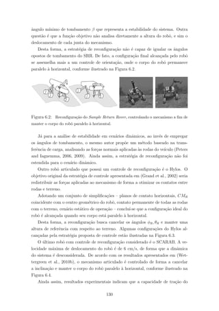 ˆangulo m´ınimo de tombamento β que representa a estabilidade do sistema. Outra
quest˜ao ´e que a fun¸c˜ao objetivo n˜ao analisa diretamente a altura do robˆo, e sim o
deslocamento de cada junta do mecanismo.
Desta forma, a estrat´egia de reconﬁgura¸c˜ao n˜ao ´e capaz de igualar os ˆangulos
opostos de tombamento do SRR. De fato, a conﬁgura¸c˜ao ﬁnal alcan¸cada pelo robˆo
se assemelha mais a um controle de orienta¸c˜ao, onde o corpo do robˆo permanece
paralelo `a horizontal, conforme ilustrado na Figura 6.2.
Figura 6.2: Reconﬁgura¸c˜ao do Sample Return Rover, controlando o mecanismo a ﬁm de
manter o corpo do robˆo paralelo `a horizontal.
J´a para a an´alise de estabilidade em cen´arios dinˆamicos, ao inv´es de empregar
os ˆangulos de tombamento, o mesmo autor prop˜oe um m´etodo baseado na trans-
ferˆencia de carga, analisando as for¸cas normais aplicadas `as rodas do ve´ıculo (Peters
and Iagnemma, 2006, 2009). Ainda assim, a estrat´egia de reconﬁgura¸c˜ao n˜ao foi
estendida para o cen´ario dinˆamico.
Outro robˆo articulado que possui um controle de reconﬁgura¸c˜ao ´e o Hylos. O
objetivo original da estrat´egia de controle apresentada em (Grand et al., 2002) seria
redistribuir as for¸cas aplicadas ao mecanismo de forma a otimizar os contatos entre
rodas e terreno.
Adotando um conjunto de simpliﬁca¸c˜oes – planos de contato horizontais, CMR
coincidente com o centro geom´etrico do robˆo, contato permanente de todas as rodas
com o terreno, cen´ario est´atico de opera¸c˜ao – conclu´ı-se que a conﬁgura¸c˜ao ideal do
robˆo ´e alcan¸cada quando seu corpo est´a paralelo `a horizontal.
Desta forma, a reconﬁgura¸c˜ao busca cancelar os ˆangulos φR, θR e manter uma
altura de referˆencia com respeito ao terreno. Algumas conﬁgura¸c˜oes do Hylos al-
can¸cadas pela estrat´egia proposta de controle est˜ao ilustradas na Figura 6.3.
O ´ultimo robˆo com controle de reconﬁgura¸c˜ao considerado ´e o SCARAB. A ve-
locidade m´axima de deslocamento do robˆo ´e de 6 cm/s, de forma que a dinˆamica
do sistema ´e desconsiderada. De acordo com os resultados apresentados em (Wet-
tergreen et al., 2010b), o mecanismo articulado ´e controlado de forma a cancelar
a inclina¸c˜ao e manter o corpo do robˆo paralelo `a horizontal, conforme ilustrado na
Figura 6.4.
Ainda assim, resultados experimentais indicam que a capacidade de tra¸c˜ao do
130
 
