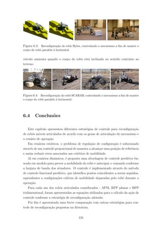 Figura 6.3: Reconﬁgura¸c˜ao do robˆo Hylos, controlando o mecanismo a ﬁm de manter o
corpo do robˆo paralelo `a horizontal.
ve´ıculo aumenta quando o corpo do robˆo est´a inclinado no sentido contr´ario ao
terreno.
Figura 6.4: Reconﬁgura¸c˜ao do robˆo SCARAB, controlando o mecanismo a ﬁm de manter
o corpo do robˆo paralelo `a horizontal.
6.4 Conclus˜oes
Este cap´ıtulo apresentou diferentes estrat´egias de controle para reconﬁgura¸c˜ao
de robˆos m´oveis articulados de acordo com os graus de articula¸c˜ao do mecanismo e
o cen´ario de opera¸c˜ao.
Em cen´arios est´aticos, o problema de regula¸c˜ao de conﬁgura¸c˜ao ´e solucionado
atrav´es de um controle proporcional de maneira a alcan¸car uma posi¸c˜ao de referˆencia
e assim reduzir erros associados aos crit´erios de mobilidade.
J´a em cen´arios dinˆamicos, ´e proposta uma abordagem de controle preditivo ba-
seado em modelo para prever a mobilidade do robˆo e antecipar o comando conforme
a largura de banda dos atuadores. O controle ´e implementado atrav´es do m´etodo
de controle funcional preditivo, que identiﬁca pontos coincidentes a serem seguidos,
equivalentes a conﬁgura¸c˜oes cr´ıticas de mobilidade deparadas pelo robˆo durante a
opera¸c˜ao.
Para cada um dos robˆos articulados considerados - APM, RPP planar e RPP
tridimensional, foram apresentadas as equa¸c˜oes utilizadas para o c´alculo da a¸c˜ao de
controle conforme a estrat´egia de reconﬁgura¸c˜ao adotada.
Por ﬁm ´e apresentada uma breve compara¸c˜ao com outras estrat´egias para con-
trole de reconﬁgura¸c˜ao propostas na literatura.
131
 