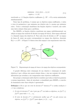 minimizar f1(x), f2(x), ..., fno (x)
sujeito a x ∈ S,
(7.1)
envolvendo no ≥ 2 fun¸c˜oes objetivo conﬂitantes fj : Rne
→ R a serem minimizadas
simultaneamente.
Nesse tipo de problema, ´e comum que os objetivos sejam conﬂitantes, e ent˜ao
o vetor de parˆametros x que minimiza um objetivo n˜ao ´e o mesmo que minimiza
outro. Como a otimiza¸c˜ao simultˆanea das fun¸c˜oes objetivo ´e invi´avel, n˜ao existe
uma ´unica solu¸c˜ao ´otima para o problema.
Em MOOPs, as fun¸c˜oes objetivo constituem um espa¸co multidimensional, em
adi¸c˜ao ao espa¸co das vari´aveis de decis˜ao (ou espa¸co de busca). Esse espa¸co adicional
´e o chamado espa¸co dos objetivos Z. Para cada vetor de decis˜ao x ∈ Rne
no espa¸co
de busca S, existe um ponto correspondente no espa¸co dos objetivos, denotado
f(x) = z ∈ Rno
. A Figura 7.1 ilustra esses dois espa¸cos e um mapeamento entre eles.
Figura 7.1: Representa¸c˜ao do espa¸co de busca e do espa¸co dos objetivos correspondente.
A grande diferen¸ca entre otimiza¸c˜ao de um objetivo e otimiza¸c˜ao de multi-
objetivos ´e que a ´ultima n˜ao possui solu¸c˜ao ´otima, e sim um conjunto de solu¸c˜oes
alternativas que atendam a um compromisso entre objetivos conﬂitantes.
Isto porque a otimiza¸c˜ao multi-objetivo considera que todos os objetivos possuem
a mesma importˆancia. Antes de introduzir a otimalidade para MOOPs, o conceito
de dominˆancia entre duas solu¸c˜oes ´e apresentado:
Deﬁni¸c˜ao 1 Diz-se que um vetor de decis˜ao x(1)
domina x(2)
se ambas condi¸c˜oes 1
e 2 s˜ao verdadeiras:
1. O vetor de decis˜ao x(1)
n˜ao ´e pior que x(2)
em todos os objetivos, ou fi(x(1)
) ≤
fi(x(2)
) para todo i = 1, ..., no.
2. O vetor de decis˜ao x(1)
´e estritamente melhor que x(2)
em pelo menos um
objetivo, ou fj(x(1)
) < fj(x(2)
) para algum j ∈ {1, ..., no}.
133
 