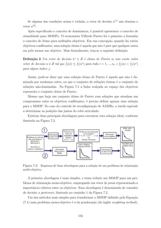 Se alguma das condi¸c˜oes acima ´e violada, o vetor de decis˜ao x(1)
n˜ao domina o
vetor x(2)
.
Ap´os especiﬁcado o conceito de dominˆancia, ´e poss´ıvel apresentar o conceito de
otimalidade para MOOPs. O economista Vilfredo Pareto foi o primeiro a formular
o conceito de ´otimo para m´ultiplos objetivos. Em sua concep¸c˜ao, quando h´a v´arios
objetivos conﬂitantes, uma solu¸c˜ao ´otima ´e aquela que n˜ao ´e pior que qualquer outra
em pelo menos um objetivo. Mais formalmente, tem-se a seguinte deﬁni¸c˜ao:
Deﬁni¸c˜ao 2 Um vetor de decis˜ao x∗
∈ S ´e ´otimo de Pareto se n˜ao existe outro
vetor de decis˜ao x ∈ S tal que fi(x) ≤ fi(x∗
) para todo i = 1, ..., no e fj(x) < fj(x∗
)
para algum ´ındice j.
Assim, pode-se dizer que uma solu¸c˜ao ´otima de Pareto ´e aquela que n˜ao ´e do-
minada por nenhuma outra, ou que o conjunto de solu¸c˜oes ´otimas ´e o conjunto de
solu¸c˜oes n˜ao-dominadas. Na Figura 7.1 a linha real¸cada no espa¸co dos objetivos
representa o conjunto ´otimo de Pareto.
Mesmo que haja um conjunto ´otimo de Pareto com solu¸c˜oes que atendam um
compromisso entre os objetivos conﬂitantes, ´e preciso deﬁnir apenas uma solu¸c˜ao
para o MOOP. No caso do controle de reconﬁgura¸c˜ao de AAMRs, a tarefa equivale
a determinar as posi¸c˜oes das juntas do robˆo articulado.
Existem duas principais abordagens para encontrar esta solu¸c˜ao ideal, conforme
ilustrado na Figura 7.2.
Figura 7.2: Esquema de duas abordagens para a solu¸c˜ao de um problema de otimiza¸c˜ao
multi-objetivo.
A primeira abordagem ´e mais simples, e tenta reduzir um MOOP para um pro-
blema de otimiza¸c˜ao mono-objetivo, empregando um vetor de pesos representando a
importˆancia relativa entre os objetivos. Essa abordagem ´e denominada de tomador
de decis˜ao a posteriori, ilustrada no caminho 1 da Figura 7.2.
Um dos m´etodos mais simples para transformar o MOOP deﬁnido pela Equa¸c˜ao
(7.1) num problema mono-objetivo ´e o da pondera¸c˜ao (do inglˆes weighting method),
134
 