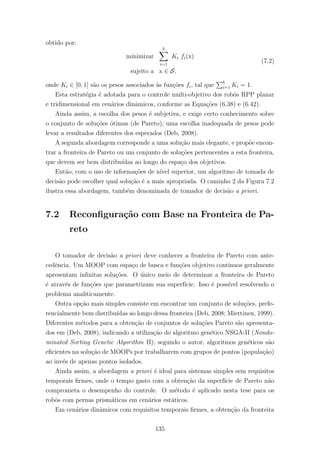obtido por:
minimizar
b
i=1
Ki fi(x)
sujeito a x ∈ S,
(7.2)
onde Ki ∈ [0, 1] s˜ao os pesos associados `as fun¸c˜oes fi, tal que b
i=1 Ki = 1.
Esta estrat´egia ´e adotada para o controle multi-objetivo dos robˆos RPP planar
e tridimensional em cen´arios dinˆamicos, conforme as Equa¸c˜oes (6.38) e (6.42).
Ainda assim, a escolha dos pesos ´e subjetiva, e exige certo conhecimento sobre
o conjunto de solu¸c˜oes ´otimas (de Pareto); uma escolha inadequada de pesos pode
levar a resultados diferentes dos esperados (Deb, 2008).
A segunda abordagem corresponde a uma solu¸c˜ao mais elegante, e prop˜oe encon-
trar a fronteira de Pareto ou um conjunto de solu¸c˜oes pertencentes a esta fronteira,
que devem ser bem distribu´ıdas ao longo do espa¸co dos objetivos.
Ent˜ao, com o uso de informa¸c˜oes de n´ıvel superior, um algoritmo de tomada de
decis˜ao pode escolher qual solu¸c˜ao ´e a mais apropriada. O caminho 2 da Figura 7.2
ilustra essa abordagem, tamb´em denominada de tomador de decis˜ao a priori.
7.2 Reconﬁgura¸c˜ao com Base na Fronteira de Pa-
reto
O tomador de decis˜ao a priori deve conhecer a fronteira de Pareto com ante-
cedˆencia. Um MOOP com espa¸co de busca e fun¸c˜oes objetivo cont´ınuos geralmente
apresentam inﬁnitas solu¸c˜oes. O ´unico meio de determinar a fronteira de Pareto
´e atrav´es de fun¸c˜oes que parametrizam sua superf´ıcie. Isso ´e poss´ıvel resolvendo o
problema analiticamente.
Outra op¸c˜ao mais simples consiste em encontrar um conjunto de solu¸c˜oes, prefe-
rencialmente bem distribu´ıdas ao longo dessa fronteira (Deb, 2008; Miettinen, 1999).
Diferentes m´etodos para a obten¸c˜ao de conjuntos de solu¸c˜oes Pareto s˜ao apresenta-
dos em (Deb, 2008), indicando a utiliza¸c˜ao do algoritmo gen´etico NSGA-II (Nondo-
minated Sorting Genetic Algorithm II); segundo o autor, algoritmos gen´eticos s˜ao
eﬁcientes na solu¸c˜ao de MOOPs por trabalharem com grupos de pontos (popula¸c˜ao)
ao inv´es de apenas pontos isolados.
Ainda assim, a abordagem a priori ´e ideal para sistemas simples sem requisitos
temporais ﬁrmes, onde o tempo gasto com a obten¸c˜ao da superf´ıcie de Pareto n˜ao
comprometa o desempenho do controle. O m´etodo ´e aplicado nesta tese para os
robˆos com pernas prism´aticas em cen´arios est´aticos.
Em cen´arios dinˆamicos com requisitos temporais ﬁrmes, a obten¸c˜ao da fronteira
135
 