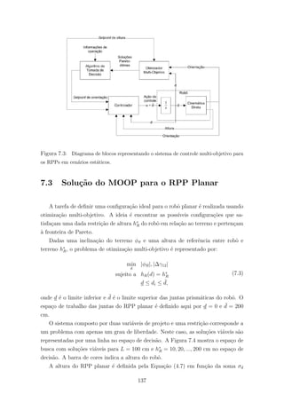 Figura 7.3: Diagrama de blocos representando o sistema de controle multi-objetivo para
os RPPs em cen´arios est´aticos.
7.3 Solu¸c˜ao do MOOP para o RPP Planar
A tarefa de deﬁnir uma conﬁgura¸c˜ao ideal para o robˆo planar ´e realizada usando
otimiza¸c˜ao multi-objetivo. A ideia ´e encontrar as poss´ıveis conﬁgura¸c˜oes que sa-
tisfa¸cam uma dada restri¸c˜ao de altura h∗
R do robˆo em rela¸c˜ao ao terreno e perten¸cam
`a fronteira de Pareto.
Dadas uma inclina¸c˜ao do terreno φϑ e uma altura de referˆencia entre robˆo e
terreno h∗
R, o problema de otimiza¸c˜ao multi-objetivo ´e representado por:
min
d
|φR|, |∆γ12|
sujeito a hR(d) = h∗
R
d ≤ di ≤ ¯d,
(7.3)
onde d ´e o limite inferior e ¯d ´e o limite superior das juntas prism´aticas do robˆo. O
espa¸co de trabalho das juntas do RPP planar ´e deﬁnido aqui por d = 0 e ¯d = 200
cm.
O sistema composto por duas vari´aveis de projeto e uma restri¸c˜ao corresponde a
um problema com apenas um grau de liberdade. Neste caso, as solu¸c˜oes vi´aveis s˜ao
representadas por uma linha no espa¸co de decis˜ao. A Figura 7.4 mostra o espa¸co de
busca com solu¸c˜oes vi´aveis para L = 100 cm e h∗
R = 10, 20, ..., 200 cm no espa¸co de
decis˜ao. A barra de cores indica a altura do robˆo.
A altura do RPP planar ´e deﬁnida pela Equa¸c˜ao (4.7) em fun¸c˜ao da soma σd
137
 