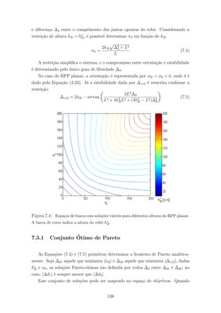 e diferen¸ca ∆d entre o comprimento das juntas opostas do robˆo. Considerando a
restri¸c˜ao de altura hR = h∗
R, ´e poss´ıvel determinar σd em fun¸c˜ao de hR:
σd =
2hR ∆2
d + L2
L
(7.4)
A restri¸c˜ao simpliﬁca o sistema, e o compromisso entre orienta¸c˜ao e estabilidade
´e determinado pelo ´unico grau de liberdade ∆d.
No caso do RPP planar, a orienta¸c˜ao ´e representada por φR = φϑ + δ, onde δ ´e
dado pela Equa¸c˜ao (3.23). J´a a estabilidade dada por ∆γ12 ´e reescrita conforme a
restri¸c˜ao:
∆γ12 = 2φR − arctan
2L3
∆d
L4 + 4h2
RL2 + (4h2
R − L2)∆2
d
(7.5)
Figura 7.4: Espa¸cos de busca com solu¸c˜oes vi´aveis para diferentes alturas do RPP planar.
A barra de cores indica a altura do robˆo h∗
R.
7.3.1 Conjunto ´Otimo de Pareto
As Equa¸c˜oes (7.4) e (7.5) permitem determinar a fronteira de Pareto analitica-
mente. Seja ∆d1 aquele que minimiza |φR| e ∆d2 aquele que minimiza |∆γ12|, dadas
h∗
R e φϑ, as solu¸c˜oes Pareto-´otimas s˜ao deﬁnida por todos ∆d entre ∆d1 e ∆d2; no
caso, |∆d1| ´e sempre menor que |∆d2|.
Esse conjunto de solu¸c˜oes pode ser mapeado no espa¸co de objetivos. Quando
138
 